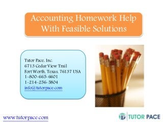 Accounting Homework Help 
With Feasible Solutions 
Tutor Pace, Inc. 
6713 Cedar View Trail 
Fort Worth, Texas, 76137 USA 
1-800-665-6601 
1-214-256-5804 
info@tutorpace.com 
www.tutorpace.com 
 