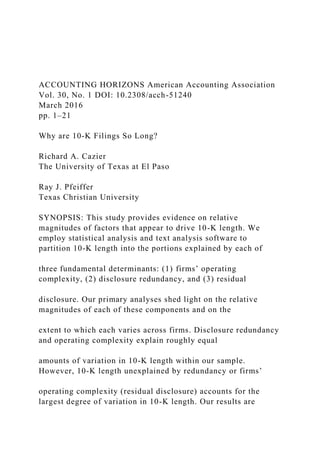ACCOUNTING HORIZONS American Accounting Association
Vol. 30, No. 1 DOI: 10.2308/acch-51240
March 2016
pp. 1–21
Why are 10-K Filings So Long?
Richard A. Cazier
The University of Texas at El Paso
Ray J. Pfeiffer
Texas Christian University
SYNOPSIS: This study provides evidence on relative
magnitudes of factors that appear to drive 10-K length. We
employ statistical analysis and text analysis software to
partition 10-K length into the portions explained by each of
three fundamental determinants: (1) firms’ operating
complexity, (2) disclosure redundancy, and (3) residual
disclosure. Our primary analyses shed light on the relative
magnitudes of each of these components and on the
extent to which each varies across firms. Disclosure redundancy
and operating complexity explain roughly equal
amounts of variation in 10-K length within our sample.
However, 10-K length unexplained by redundancy or firms’
operating complexity (residual disclosure) accounts for the
largest degree of variation in 10-K length. Our results are
 