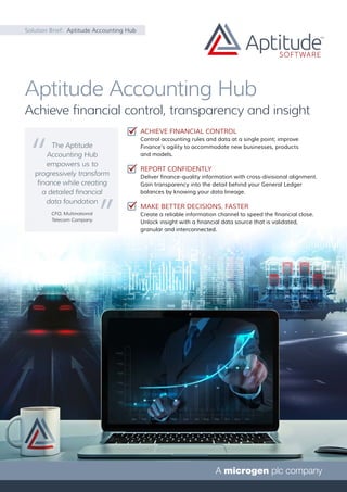 Solution Brief: Aptitude Accounting Hub
Aptitude Accounting Hub
Achieve financial control, transparency and insight
ACHIEVE FINANCIAL CONTROL
Control accounting rules and data at a single point; improve
Finance’s agility to accommodate new businesses, products
and models.
REPORT CONFIDENTLY
Deliver finance-quality information with cross-divisional alignment.
Gain transparency into the detail behind your General Ledger
balances by knowing your data lineage.
MAKE BETTER DECISIONS, FASTER
Create a reliable information channel to speed the financial close.
Unlock insight with a financial data source that is validated,
granular and interconnected.
The Aptitude
Accounting Hub
empowers us to
progressively transform
finance while creating
a detailed financial
data foundation
CFO, Multinational
Telecom Company
 