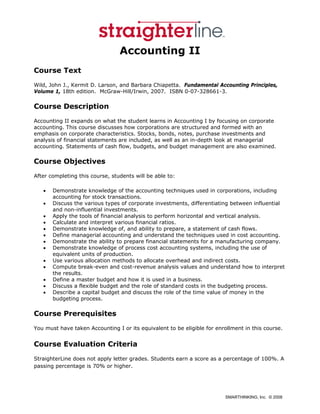 Accounting II
Course Text
Wild, John J., Kermit D. Larson, and Barbara Chiapetta. Fundamental Accounting Principles,
Volume 1, 18th edition. McGraw-Hill/Irwin, 2007. ISBN 0-07-328661-3.

Course Description
Accounting II expands on what the student learns in Accounting I by focusing on corporate
accounting. This course discusses how corporations are structured and formed with an
emphasis on corporate characteristics. Stocks, bonds, notes, purchase investments and
analysis of financial statements are included, as well as an in-depth look at managerial
accounting. Statements of cash flow, budgets, and budget management are also examined.

Course Objectives
After completing this course, students will be able to:

   •   Demonstrate knowledge of the accounting techniques used in corporations, including
       accounting for stock transactions.
   •   Discuss the various types of corporate investments, differentiating between influential
       and non-influential investments.
   •   Apply the tools of financial analysis to perform horizontal and vertical analysis.
   •   Calculate and interpret various financial ratios.
   •   Demonstrate knowledge of, and ability to prepare, a statement of cash flows.
   •   Define managerial accounting and understand the techniques used in cost accounting.
   •   Demonstrate the ability to prepare financial statements for a manufacturing company.
   •   Demonstrate knowledge of process cost accounting systems, including the use of
       equivalent units of production.
   •   Use various allocation methods to allocate overhead and indirect costs.
   •   Compute break-even and cost-revenue analysis values and understand how to interpret
       the results.
   •   Define a master budget and how it is used in a business.
   •   Discuss a flexible budget and the role of standard costs in the budgeting process.
   •   Describe a capital budget and discuss the role of the time value of money in the
       budgeting process.

Course Prerequisites
You must have taken Accounting I or its equivalent to be eligible for enrollment in this course.


Course Evaluation Criteria
StraighterLine does not apply letter grades. Students earn a score as a percentage of 100%. A
passing percentage is 70% or higher.




                                                                         SMARTHINKING, Inc. © 2008
 