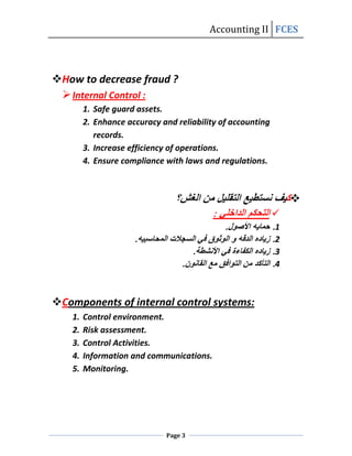 Accounting II FCES



How to decrease fraud ?
  Internal Control :
         1. Safe guard assets.
         2. Enhance accuracy and reliability of accounting
            records.
         3. Increase efficiency of operations.
         4. Ensure compliance with laws and regulations.



                                                                 
                                                             




Components of internal control systems:
    1.   Control environment.
    2.   Risk assessment.
    3.   Control Activities.
    4.   Information and communications.
    5.   Monitoring.




                              Page 3
 