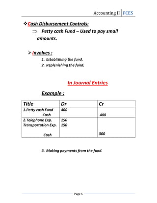 Accounting II FCES

Cash Disbursement Controls:
       Petty cash Fund – Used to pay small
     amounts.

   Involves :
          1. Establishing the fund.
          2. Replenishing the fund.



                            In Journal Entries
          Example :
Title                 Dr                 Cr
1.Petty cash Fund     400
           Cash                           400
2.Telephone Exp.      150
Transportation Exp.   150

           Cash                          300



          3. Making payments from the fund.




                              Page 5
 