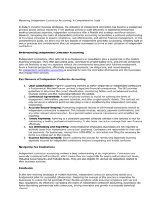 Mastering Independent Contractor Accounting: A Comprehensive Guide
In today's dynamic business landscape, the utilization of independent contractors has become a widespread
practice across various industries. From startups aiming to scale efficiently to established enterprises
seeking specialized expertise, independent contractors offer a flexible and strategic workforce solution.
However, navigating the realm of independent contractor accounting necessitates a profound understanding
of its unique intricacies to ensure compliance, cost-effectiveness, and optimal financial management. In this
comprehensive guide, we delve into the key aspects of independent contractor accounting, shedding light on
crucial practices and considerations that can empower businesses to thrive in their utilization of independent
contractors.
Understanding Independent Contractor Accounting
Independent contractors, often referred to as freelancers or consultants, play a pivotal role in the modern
business landscape. They offer specialized skills, contribute to project-based work, and provide companies
with the flexibility to tap into expertise without the commitments associated with full-time employment.
From a financial perspective, effectively managing payments, tax obligations, and record-keeping
for independent contractors accounting is essential for both the contractors themselves and the businesses
that engage their services.
Key Elements of Independent Contractor Accounting
1. Clear Classification: Properly classifying workers as either employees or independent contractors
is fundamental. Misclassification can lead to legal and financial consequences. The IRS provides
guidelines to determine the correct classification, considering factors such as behavioral control,
financial control, and the relationship between the parties.
2. Contractual Agreements: A well-structured contract is crucial for outlining the terms of
engagement, deliverables, payment schedule, and other project-specific details. This contract not
only serves as a reference point but also plays a role in establishing the independent contractor
relationship.
3. Accurate Record-Keeping: Maintaining organized records of all financial transactions related to
independent contractors is essential. This includes invoices, receipts, payment confirmations, and
any other relevant documentation. An organized system ensures transparency and simplifies tax
reporting.
4. Timely Payments: Adhering to a consistent payment schedule outlined in the contract is vital for
maintaining a healthy professional relationship. It also helps contractors manage their own finances
effectively.
5. Tax Withholding and Reporting: Unlike traditional employees, businesses are not required to
withhold taxes from independent contractors' payments. Contractors are responsible for their own
tax payments. For businesses, issuing Form 1099-MISC to contractors and filing the necessary tax
forms is a critical part of the process.
6. Expense Reimbursements: Clearly outlining the process for reimbursing legitimate business
expenses incurred by independent contractors ensures transparency and avoids confusion.
Navigating Tax Implications
Independent contractor accounting involves a deep understanding of tax implications. Contractors are
generally considered self-employed, which means they are responsible for paying self-employment taxes,
including Social Security and Medicare taxes. They are also eligible for various tax deductions related to
their business activities.
Conclusion
In the ever-evolving landscape of modern business, independent contractor accounting stands as a
fundamental pillar for successful collaboration. Mastering the nuances of this practice is imperative for
businesses to unlock the full potential of their flexible workforce while ensuring compliance with tax and
legal regulations. By effectively navigating the realm of independent contractor accounting, businesses can
foster flourishing partnerships with contractors, driving innovation and growth in a mutually beneficial
manner.
 