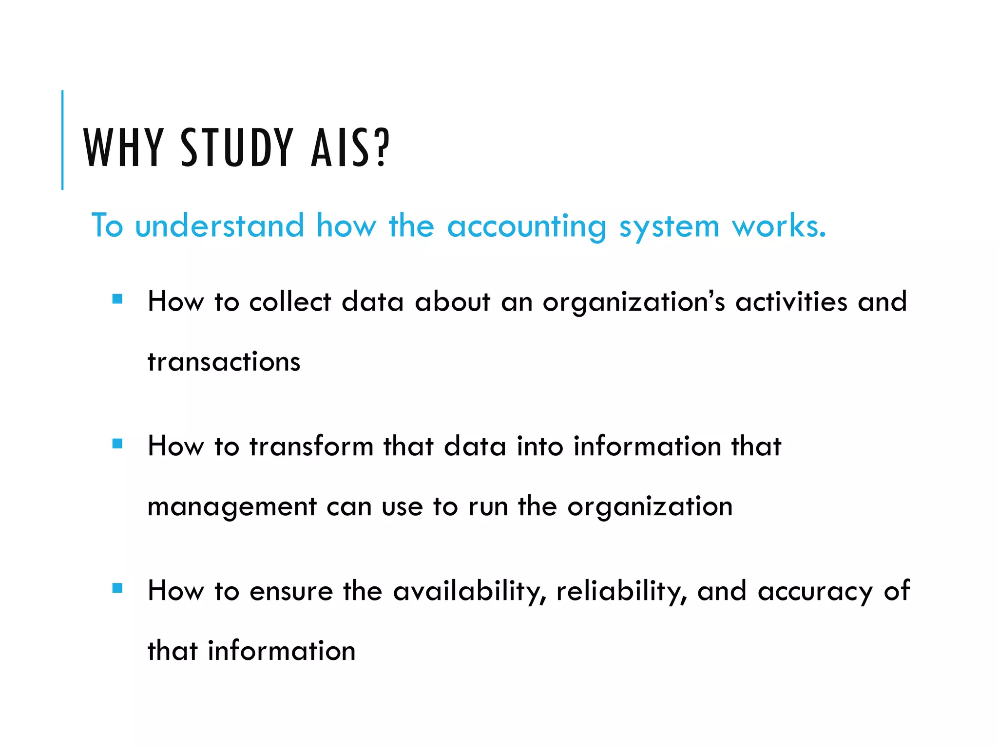 WHY STUDY AIS?
To understand how the accounting system works.
  How to collect data about an organization’s activities and
   transactions

  How to transform that data into information that
   management can use to run the organization

  How to ensure the availability, reliability, and accuracy of
   that information
 