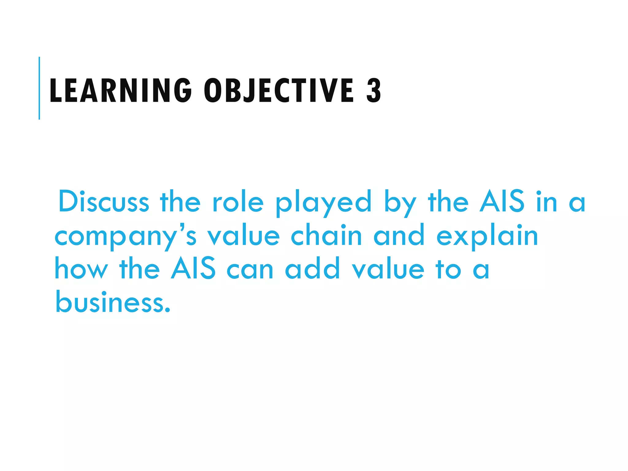 LEARNING OBJECTIVE 3

Discuss the role played by the AIS in a
company’s value chain and explain
how the AIS can add value to a
business.
 