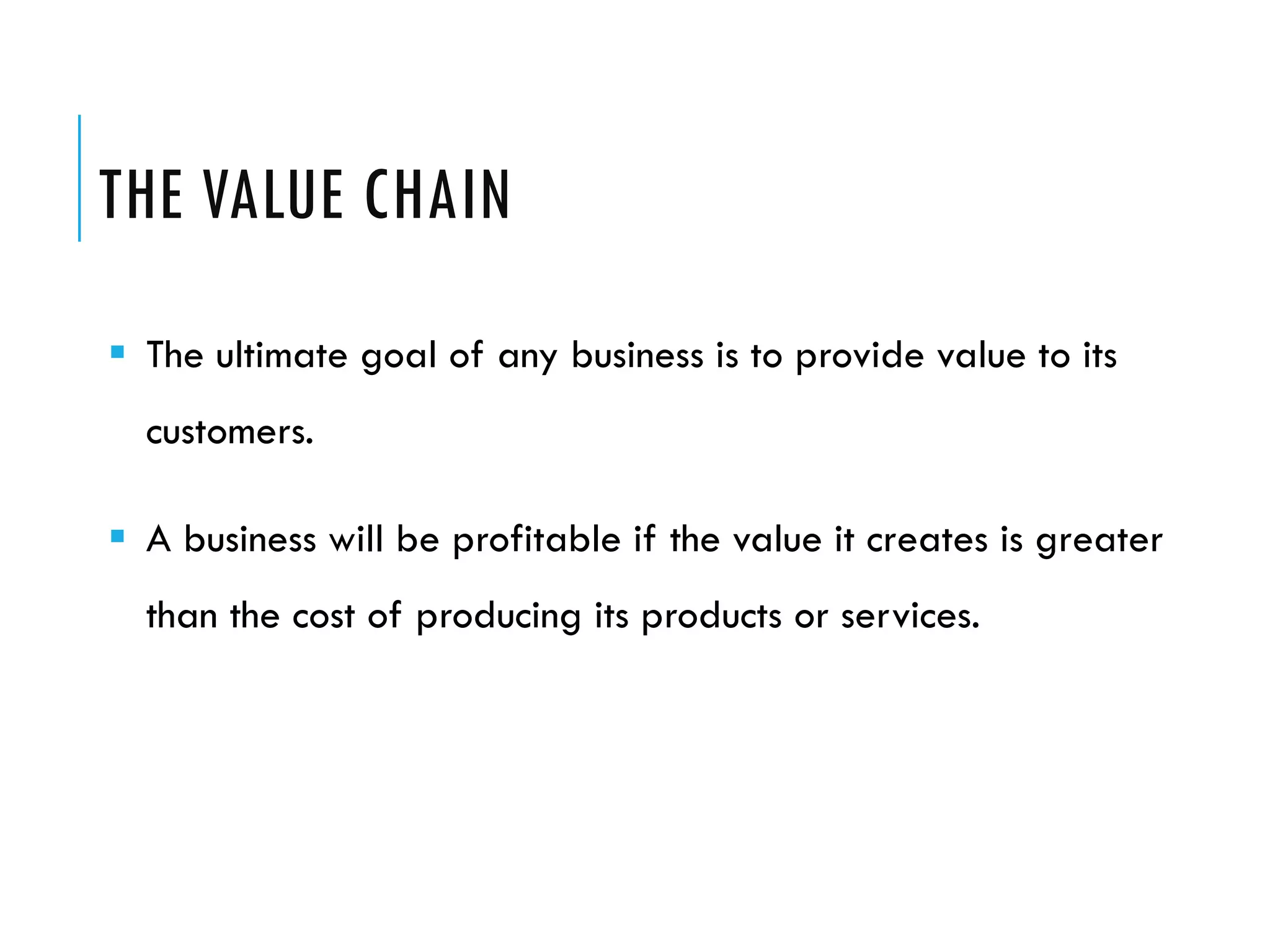 THE VALUE CHAIN
 The ultimate goal of any business is to provide value to its
  customers.

 A business will be profitable if the value it creates is greater
  than the cost of producing its products or services.
 