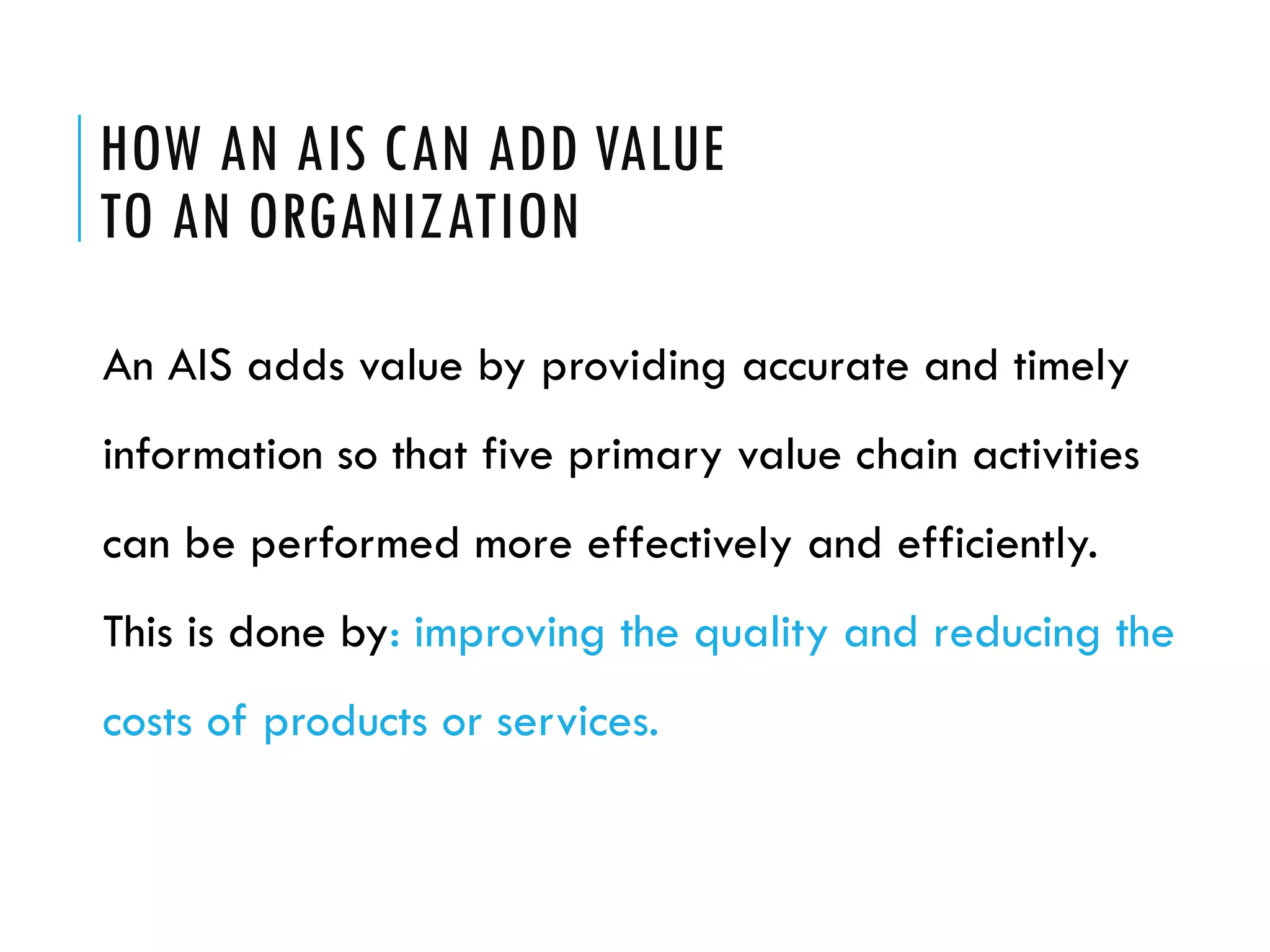 HOW AN AIS CAN ADD VALUE
TO AN ORGANIZATION

An AIS adds value by providing accurate and timely
information so that five primary value chain activities
can be performed more effectively and efficiently.
This is done by: improving the quality and reducing the
costs of products or services.
 