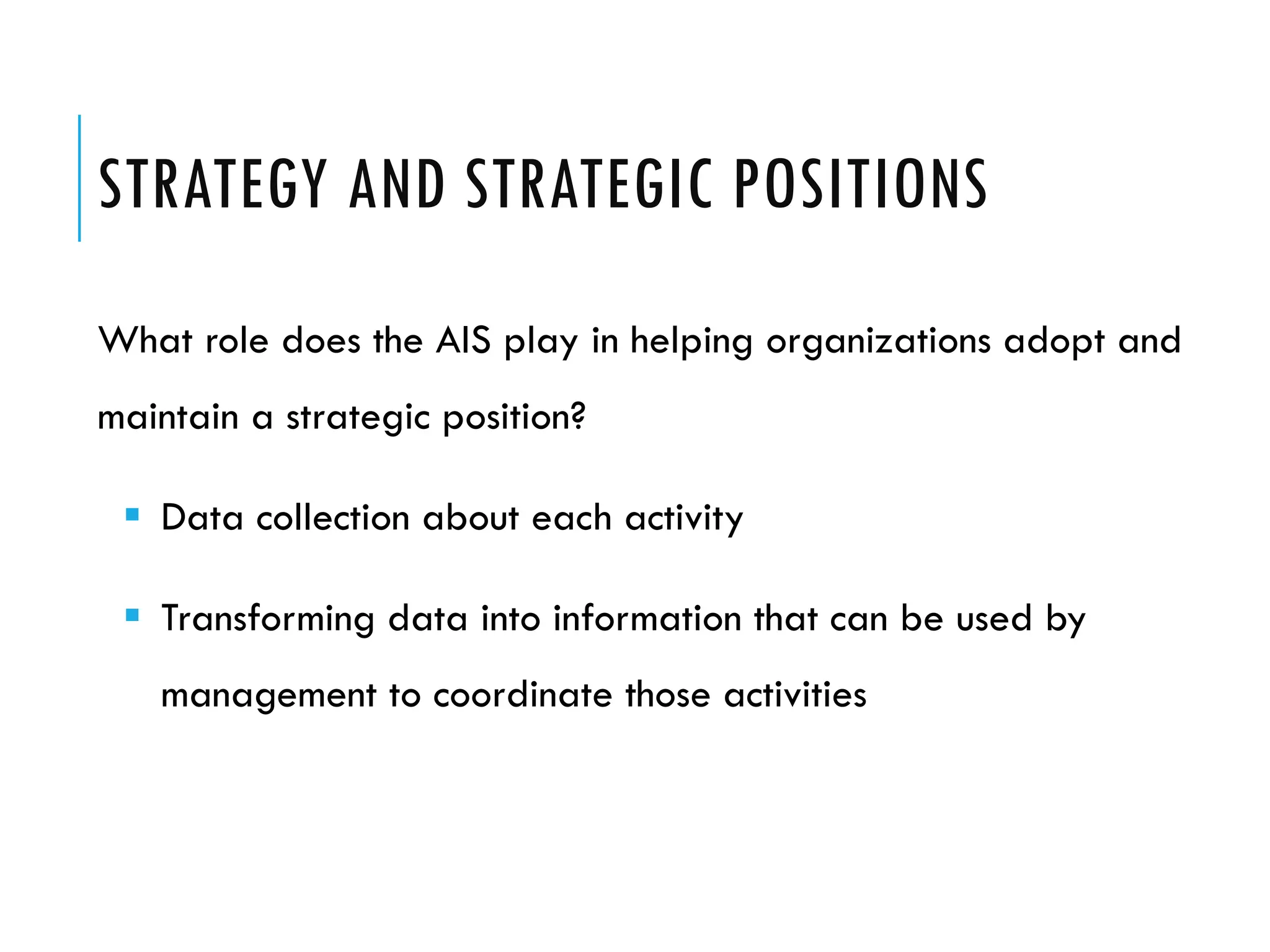 STRATEGY AND STRATEGIC POSITIONS
What role does the AIS play in helping organizations adopt and
maintain a strategic position?

  Data collection about each activity

  Transforming data into information that can be used by
   management to coordinate those activities
 