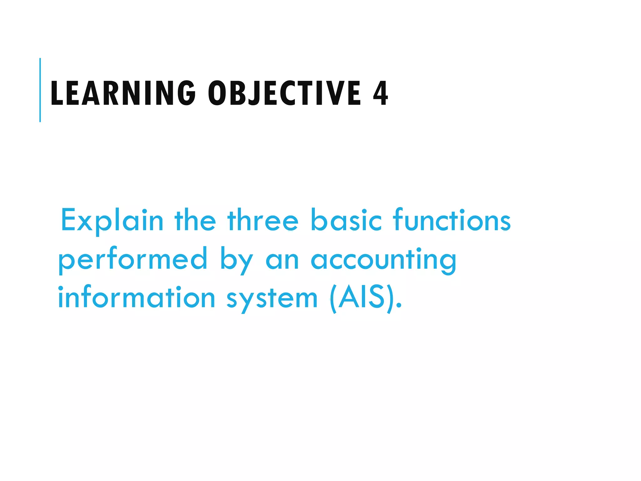 LEARNING OBJECTIVE 4


Explain the three basic functions
performed by an accounting
information system (AIS).
 