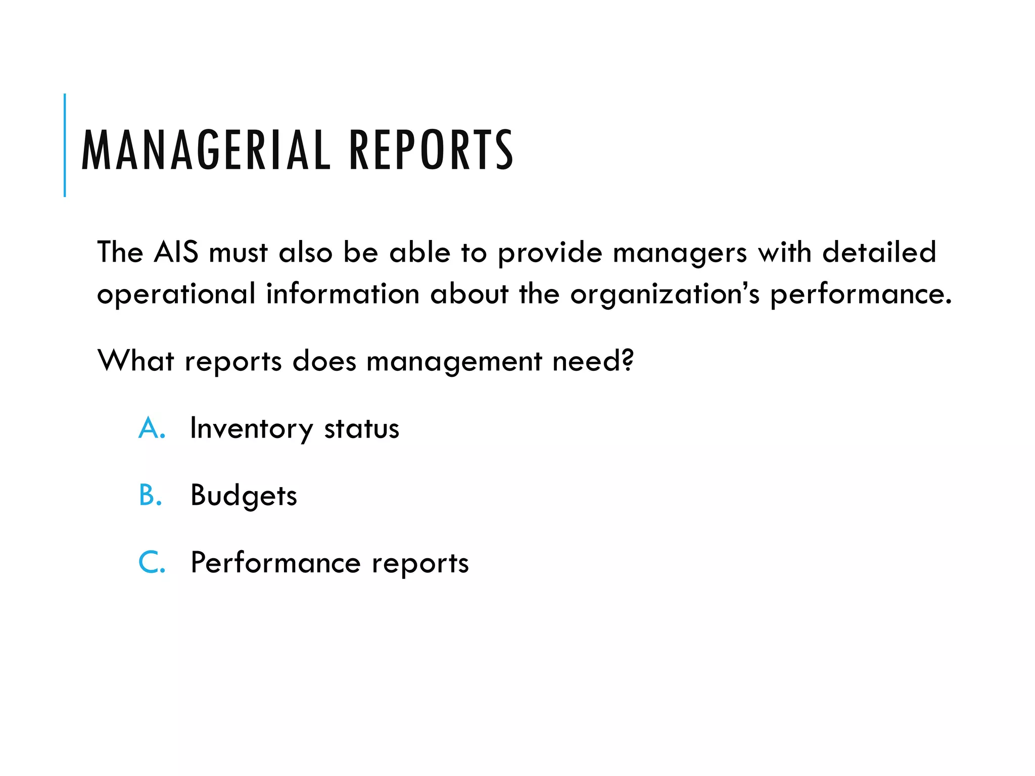 MANAGERIAL REPORTS
The AIS must also be able to provide managers with detailed
operational information about the organization’s performance.
What reports does management need?
  A. Inventory status
  B. Budgets
  C. Performance reports
 