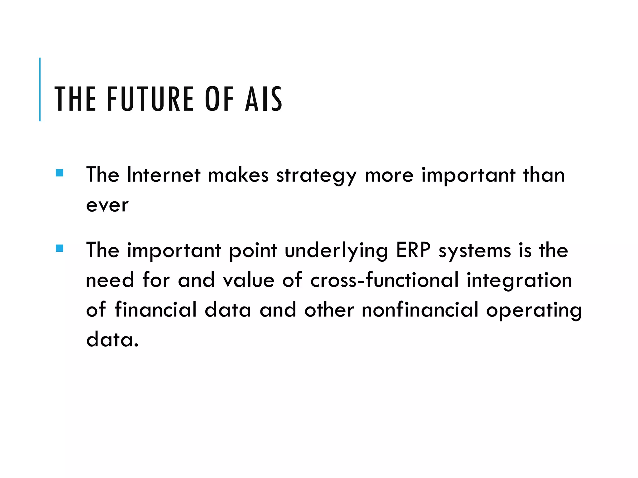 THE FUTURE OF AIS
 The Internet makes strategy more important than
  ever
 The important point underlying ERP systems is the
  need for and value of cross-functional integration
  of financial data and other nonfinancial operating
  data.
 