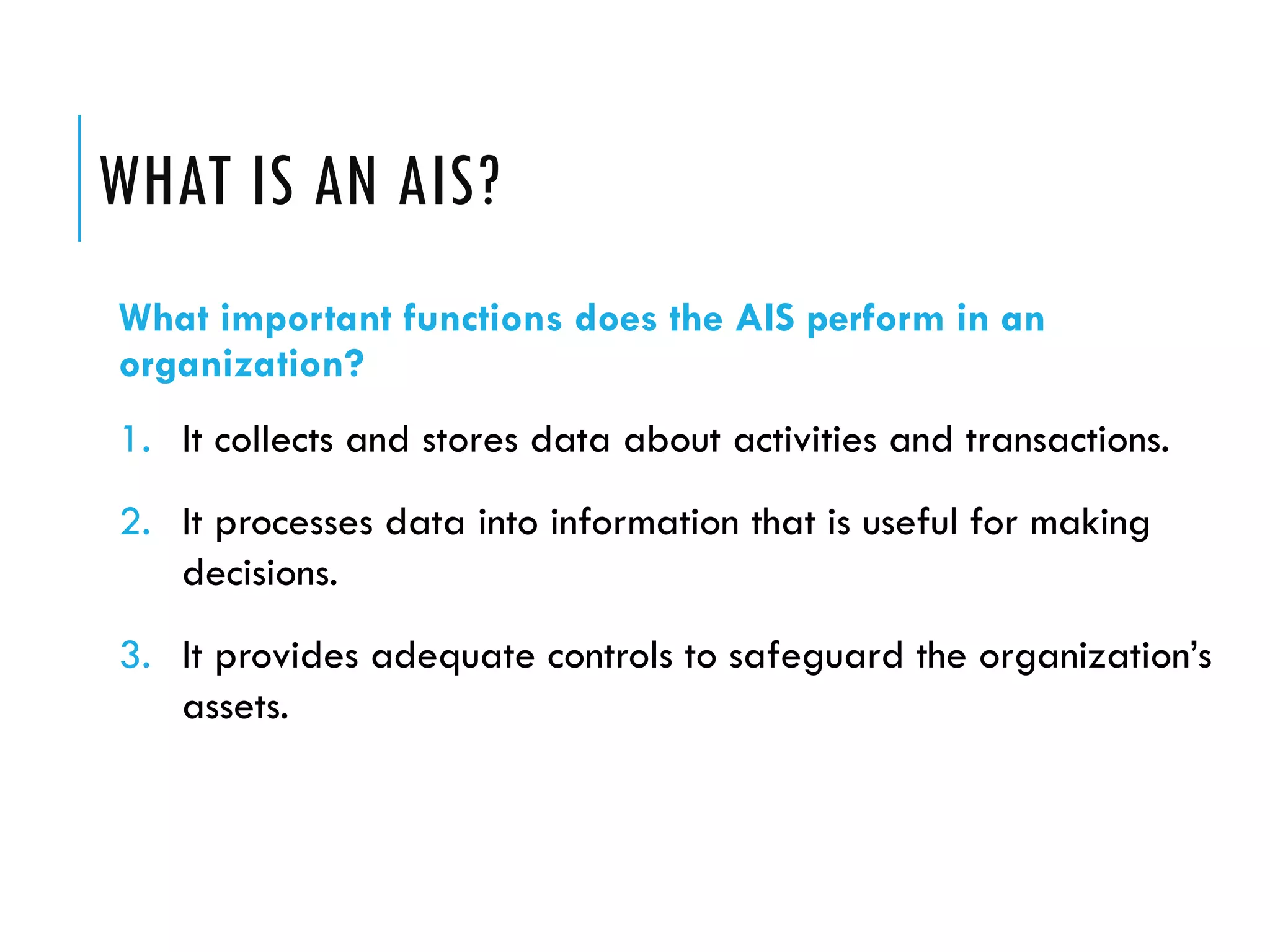 WHAT IS AN AIS?
What important functions does the AIS perform in an
organization?
1. It collects and stores data about activities and transactions.
2. It processes data into information that is useful for making
   decisions.
3. It provides adequate controls to safeguard the organization’s
   assets.
 