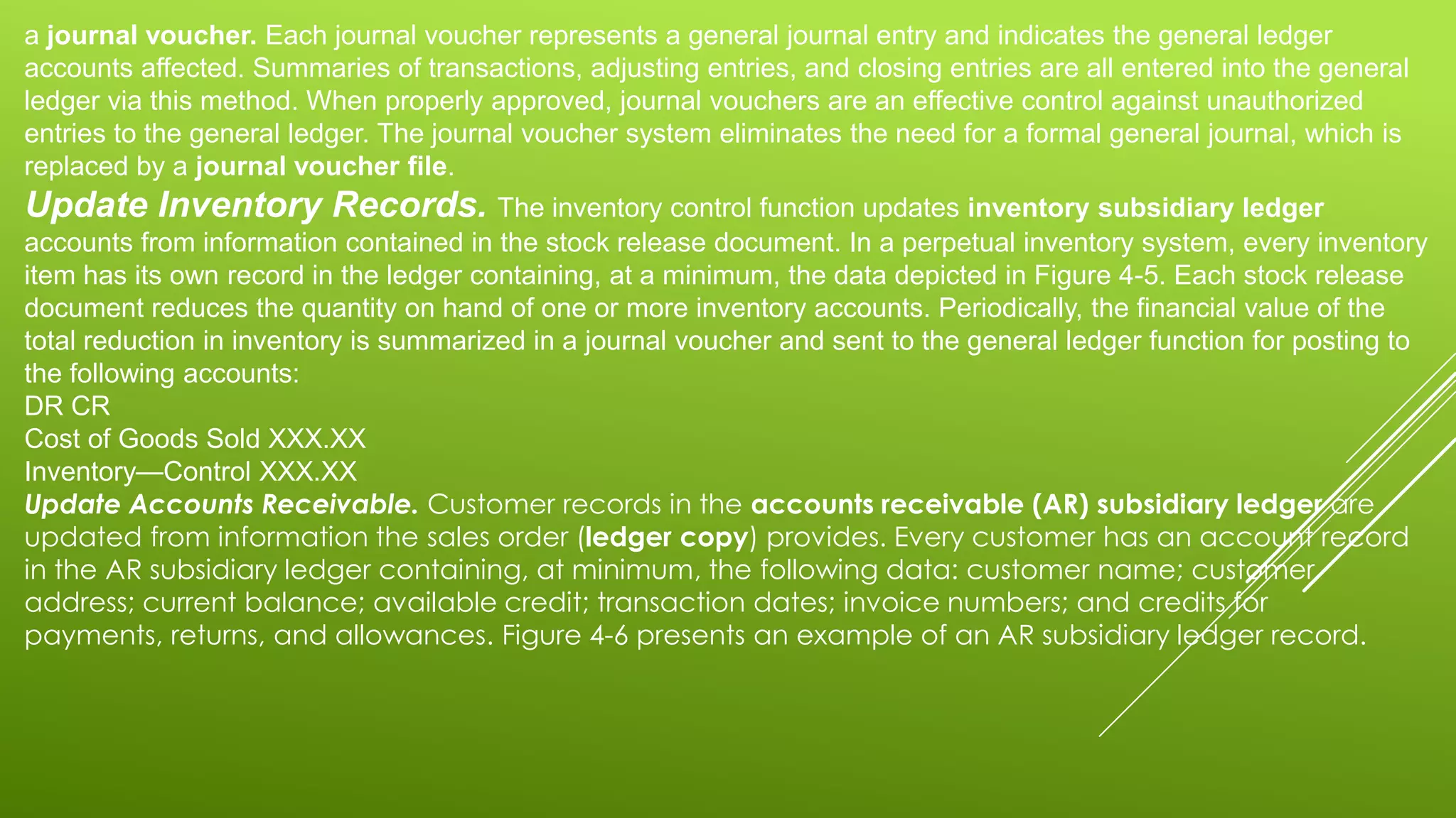 a journal voucher. Each journal voucher represents a general journal entry and indicates the general ledger
accounts affected. Summaries of transactions, adjusting entries, and closing entries are all entered into the general
ledger via this method. When properly approved, journal vouchers are an effective control against unauthorized
entries to the general ledger. The journal voucher system eliminates the need for a formal general journal, which is
replaced by a journal voucher file.
Update Inventory Records. The inventory control function updates inventory subsidiary ledger
accounts from information contained in the stock release document. In a perpetual inventory system, every inventory
item has its own record in the ledger containing, at a minimum, the data depicted in Figure 4-5. Each stock release
document reduces the quantity on hand of one or more inventory accounts. Periodically, the financial value of the
total reduction in inventory is summarized in a journal voucher and sent to the general ledger function for posting to
the following accounts:
DR CR
Cost of Goods Sold XXX.XX
Inventory—Control XXX.XX
Update Accounts Receivable. Customer records in the accounts receivable (AR) subsidiary ledger are
updated from information the sales order (ledger copy) provides. Every customer has an account record
in the AR subsidiary ledger containing, at minimum, the following data: customer name; customer
address; current balance; available credit; transaction dates; invoice numbers; and credits for
payments, returns, and allowances. Figure 4-6 presents an example of an AR subsidiary ledger record.
 