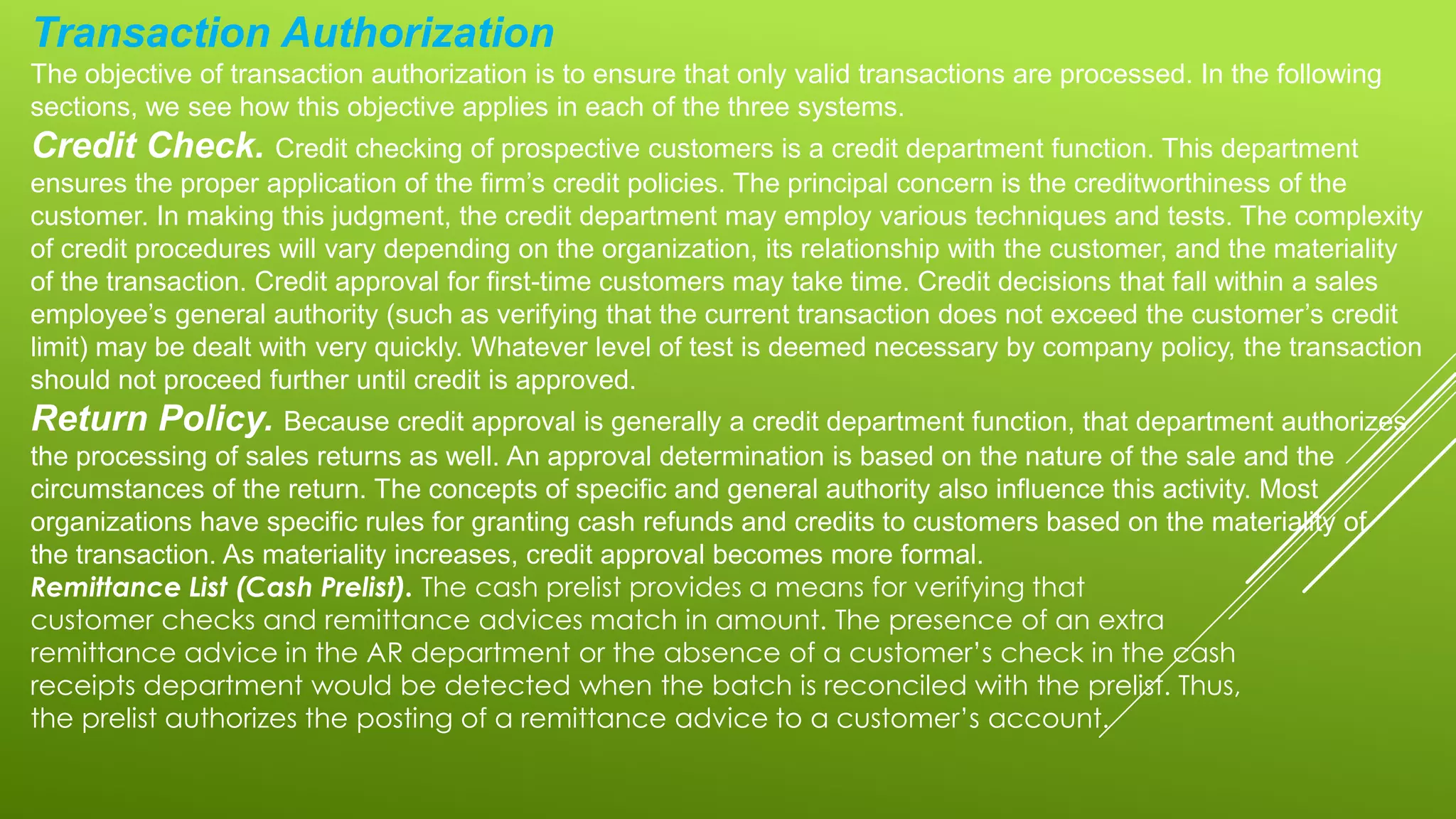 Transaction Authorization
The objective of transaction authorization is to ensure that only valid transactions are processed. In the following
sections, we see how this objective applies in each of the three systems.
Credit Check. Credit checking of prospective customers is a credit department function. This department
ensures the proper application of the firm’s credit policies. The principal concern is the creditworthiness of the
customer. In making this judgment, the credit department may employ various techniques and tests. The complexity
of credit procedures will vary depending on the organization, its relationship with the customer, and the materiality
of the transaction. Credit approval for first-time customers may take time. Credit decisions that fall within a sales
employee’s general authority (such as verifying that the current transaction does not exceed the customer’s credit
limit) may be dealt with very quickly. Whatever level of test is deemed necessary by company policy, the transaction
should not proceed further until credit is approved.
Return Policy. Because credit approval is generally a credit department function, that department authorizes
the processing of sales returns as well. An approval determination is based on the nature of the sale and the
circumstances of the return. The concepts of specific and general authority also influence this activity. Most
organizations have specific rules for granting cash refunds and credits to customers based on the materiality of
the transaction. As materiality increases, credit approval becomes more formal.
Remittance List (Cash Prelist). The cash prelist provides a means for verifying that
customer checks and remittance advices match in amount. The presence of an extra
remittance advice in the AR department or the absence of a customer’s check in the cash
receipts department would be detected when the batch is reconciled with the prelist. Thus,
the prelist authorizes the posting of a remittance advice to a customer’s account.
 