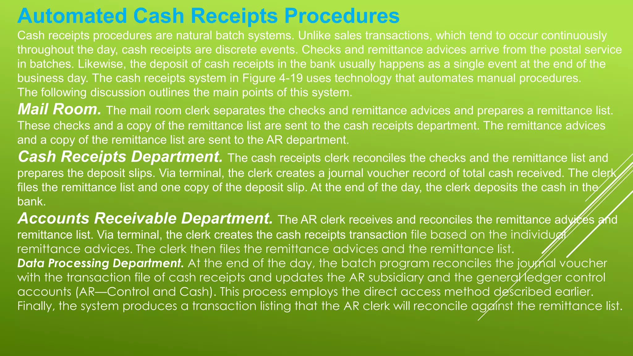 Automated Cash Receipts Procedures
Cash receipts procedures are natural batch systems. Unlike sales transactions, which tend to occur continuously
throughout the day, cash receipts are discrete events. Checks and remittance advices arrive from the postal service
in batches. Likewise, the deposit of cash receipts in the bank usually happens as a single event at the end of the
business day. The cash receipts system in Figure 4-19 uses technology that automates manual procedures.
The following discussion outlines the main points of this system.
Mail Room. The mail room clerk separates the checks and remittance advices and prepares a remittance list.
These checks and a copy of the remittance list are sent to the cash receipts department. The remittance advices
and a copy of the remittance list are sent to the AR department.
Cash Receipts Department. The cash receipts clerk reconciles the checks and the remittance list and
prepares the deposit slips. Via terminal, the clerk creates a journal voucher record of total cash received. The clerk
files the remittance list and one copy of the deposit slip. At the end of the day, the clerk deposits the cash in the
bank.
Accounts Receivable Department. The AR clerk receives and reconciles the remittance advices and
remittance list. Via terminal, the clerk creates the cash receipts transaction file based on the individual
remittance advices. The clerk then files the remittance advices and the remittance list.
Data Processing Department. At the end of the day, the batch program reconciles the journal voucher
with the transaction file of cash receipts and updates the AR subsidiary and the general ledger control
accounts (AR—Control and Cash). This process employs the direct access method described earlier.
Finally, the system produces a transaction listing that the AR clerk will reconcile against the remittance list.
 
