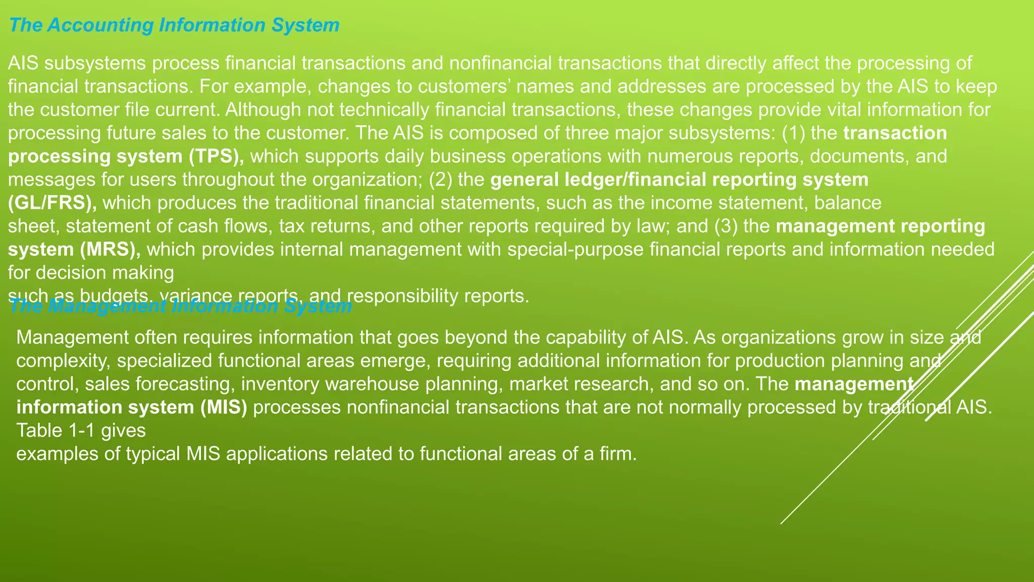 The Accounting Information System
AIS subsystems process financial transactions and nonfinancial transactions that directly affect the processing of
financial transactions. For example, changes to customers’ names and addresses are processed by the AIS to keep
the customer file current. Although not technically financial transactions, these changes provide vital information for
processing future sales to the customer. The AIS is composed of three major subsystems: (1) the transaction
processing system (TPS), which supports daily business operations with numerous reports, documents, and
messages for users throughout the organization; (2) the general ledger/financial reporting system
(GL/FRS), which produces the traditional financial statements, such as the income statement, balance
sheet, statement of cash flows, tax returns, and other reports required by law; and (3) the management reporting
system (MRS), which provides internal management with special-purpose financial reports and information needed
for decision making
such as budgets, variance reports, and responsibility reports.
The Management Information System
Management often requires information that goes beyond the capability of AIS. As organizations grow in size and
complexity, specialized functional areas emerge, requiring additional information for production planning and
control, sales forecasting, inventory warehouse planning, market research, and so on. The management
information system (MIS) processes nonfinancial transactions that are not normally processed by traditional AIS.
Table 1-1 gives
examples of typical MIS applications related to functional areas of a firm.
 