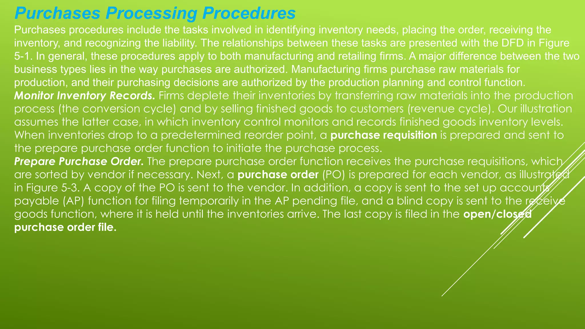 Purchases Processing Procedures
Purchases procedures include the tasks involved in identifying inventory needs, placing the order, receiving the
inventory, and recognizing the liability. The relationships between these tasks are presented with the DFD in Figure
5-1. In general, these procedures apply to both manufacturing and retailing firms. A major difference between the two
business types lies in the way purchases are authorized. Manufacturing firms purchase raw materials for
production, and their purchasing decisions are authorized by the production planning and control function.
Monitor Inventory Records. Firms deplete their inventories by transferring raw materials into the production
process (the conversion cycle) and by selling finished goods to customers (revenue cycle). Our illustration
assumes the latter case, in which inventory control monitors and records finished goods inventory levels.
When inventories drop to a predetermined reorder point, a purchase requisition is prepared and sent to
the prepare purchase order function to initiate the purchase process.
Prepare Purchase Order. The prepare purchase order function receives the purchase requisitions, which
are sorted by vendor if necessary. Next, a purchase order (PO) is prepared for each vendor, as illustrated
in Figure 5-3. A copy of the PO is sent to the vendor. In addition, a copy is sent to the set up accounts
payable (AP) function for filing temporarily in the AP pending file, and a blind copy is sent to the receive
goods function, where it is held until the inventories arrive. The last copy is filed in the open/closed
purchase order file.
 