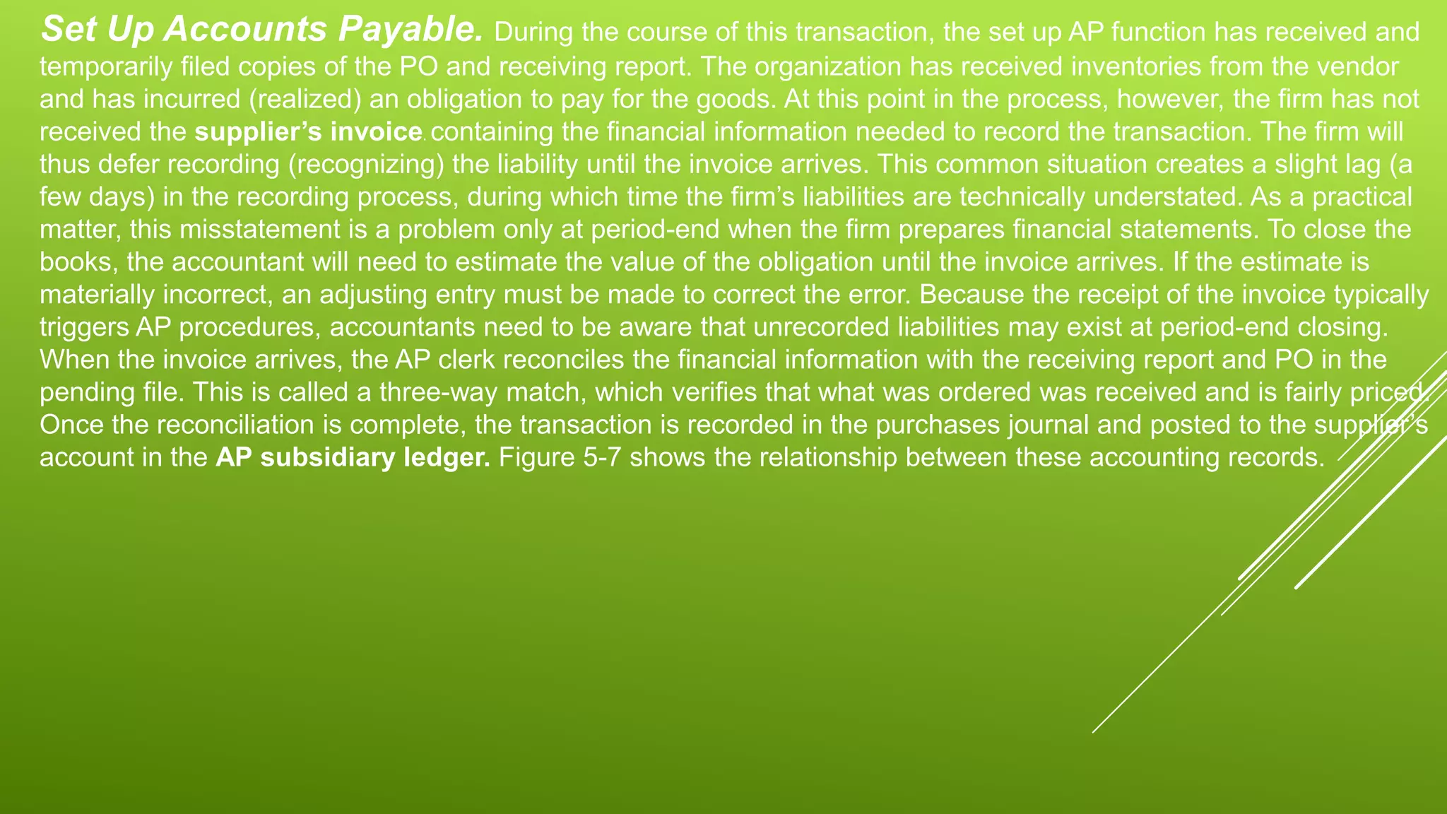 Set Up Accounts Payable. During the course of this transaction, the set up AP function has received and
temporarily filed copies of the PO and receiving report. The organization has received inventories from the vendor
and has incurred (realized) an obligation to pay for the goods. At this point in the process, however, the firm has not
received the supplier’s invoice. containing the financial information needed to record the transaction. The firm will
thus defer recording (recognizing) the liability until the invoice arrives. This common situation creates a slight lag (a
few days) in the recording process, during which time the firm’s liabilities are technically understated. As a practical
matter, this misstatement is a problem only at period-end when the firm prepares financial statements. To close the
books, the accountant will need to estimate the value of the obligation until the invoice arrives. If the estimate is
materially incorrect, an adjusting entry must be made to correct the error. Because the receipt of the invoice typically
triggers AP procedures, accountants need to be aware that unrecorded liabilities may exist at period-end closing.
When the invoice arrives, the AP clerk reconciles the financial information with the receiving report and PO in the
pending file. This is called a three-way match, which verifies that what was ordered was received and is fairly priced.
Once the reconciliation is complete, the transaction is recorded in the purchases journal and posted to the supplier’s
account in the AP subsidiary ledger. Figure 5-7 shows the relationship between these accounting records.
 