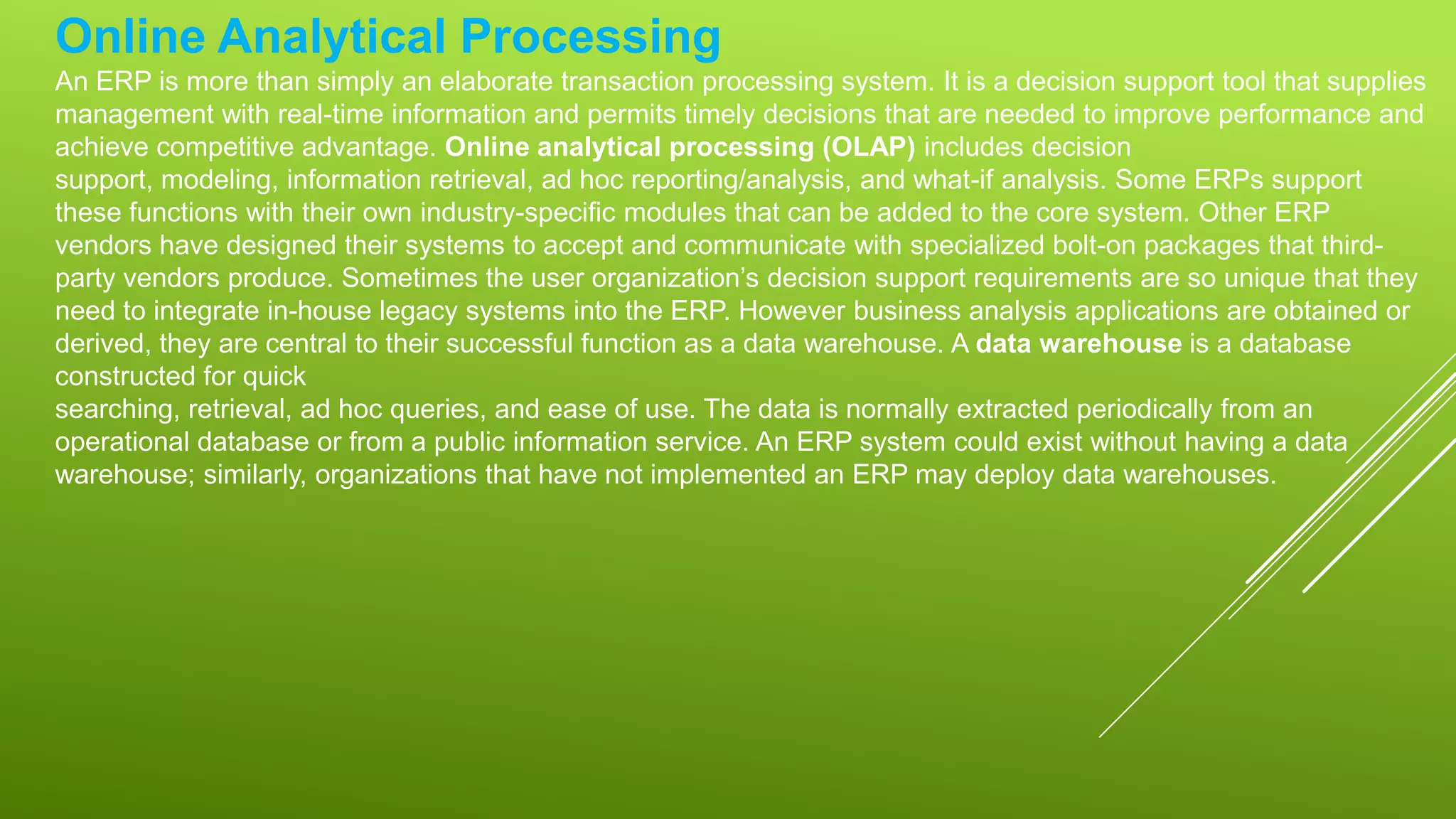 Online Analytical Processing
An ERP is more than simply an elaborate transaction processing system. It is a decision support tool that supplies
management with real-time information and permits timely decisions that are needed to improve performance and
achieve competitive advantage. Online analytical processing (OLAP) includes decision
support, modeling, information retrieval, ad hoc reporting/analysis, and what-if analysis. Some ERPs support
these functions with their own industry-specific modules that can be added to the core system. Other ERP
vendors have designed their systems to accept and communicate with specialized bolt-on packages that third-
party vendors produce. Sometimes the user organization’s decision support requirements are so unique that they
need to integrate in-house legacy systems into the ERP. However business analysis applications are obtained or
derived, they are central to their successful function as a data warehouse. A data warehouse is a database
constructed for quick
searching, retrieval, ad hoc queries, and ease of use. The data is normally extracted periodically from an
operational database or from a public information service. An ERP system could exist without having a data
warehouse; similarly, organizations that have not implemented an ERP may deploy data warehouses.
 