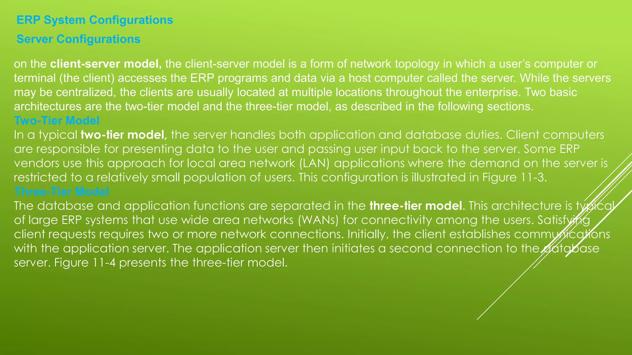 ERP System Configurations
Server Configurations
on the client-server model, the client-server model is a form of network topology in which a user’s computer or
terminal (the client) accesses the ERP programs and data via a host computer called the server. While the servers
may be centralized, the clients are usually located at multiple locations throughout the enterprise. Two basic
architectures are the two-tier model and the three-tier model, as described in the following sections.
Two-Tier Model
In a typical two-tier model, the server handles both application and database duties. Client computers
are responsible for presenting data to the user and passing user input back to the server. Some ERP
vendors use this approach for local area network (LAN) applications where the demand on the server is
restricted to a relatively small population of users. This configuration is illustrated in Figure 11-3.
Three-Tier Model
The database and application functions are separated in the three-tier model. This architecture is typical
of large ERP systems that use wide area networks (WANs) for connectivity among the users. Satisfying
client requests requires two or more network connections. Initially, the client establishes communications
with the application server. The application server then initiates a second connection to the database
server. Figure 11-4 presents the three-tier model.
 