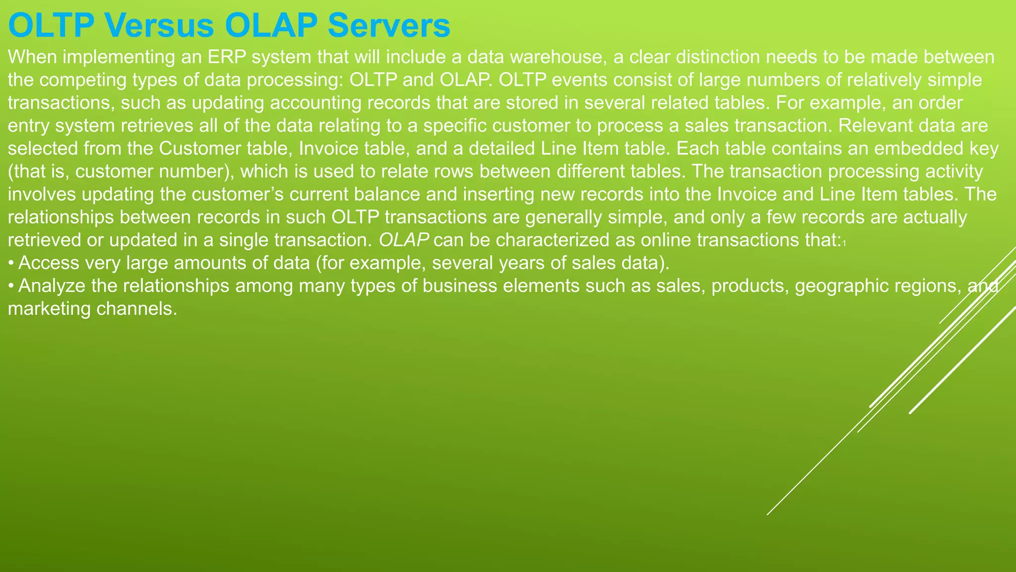 OLTP Versus OLAP Servers
When implementing an ERP system that will include a data warehouse, a clear distinction needs to be made between
the competing types of data processing: OLTP and OLAP. OLTP events consist of large numbers of relatively simple
transactions, such as updating accounting records that are stored in several related tables. For example, an order
entry system retrieves all of the data relating to a specific customer to process a sales transaction. Relevant data are
selected from the Customer table, Invoice table, and a detailed Line Item table. Each table contains an embedded key
(that is, customer number), which is used to relate rows between different tables. The transaction processing activity
involves updating the customer’s current balance and inserting new records into the Invoice and Line Item tables. The
relationships between records in such OLTP transactions are generally simple, and only a few records are actually
retrieved or updated in a single transaction. OLAP can be characterized as online transactions that:1
• Access very large amounts of data (for example, several years of sales data).
• Analyze the relationships among many types of business elements such as sales, products, geographic regions, and
marketing channels.
 