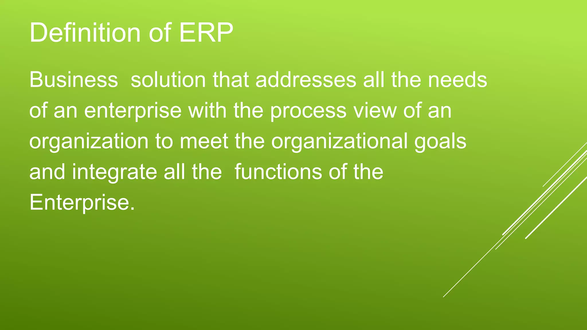Definition of ERP
Business solution that addresses all the needs
of an enterprise with the process view of an
organization to meet the organizational goals
and integrate all the functions of the
Enterprise.
 