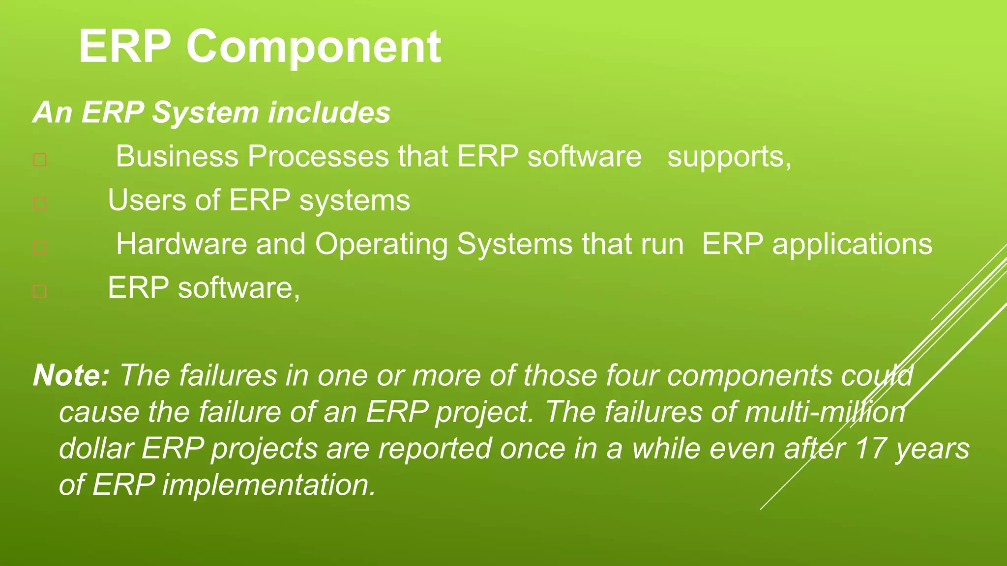 ERP Component
An ERP System includes
 Business Processes that ERP software supports,
 Users of ERP systems
 Hardware and Operating Systems that run ERP applications
 ERP software,
Note: The failures in one or more of those four components could
cause the failure of an ERP project. The failures of multi-million
dollar ERP projects are reported once in a while even after 17 years
of ERP implementation.
 