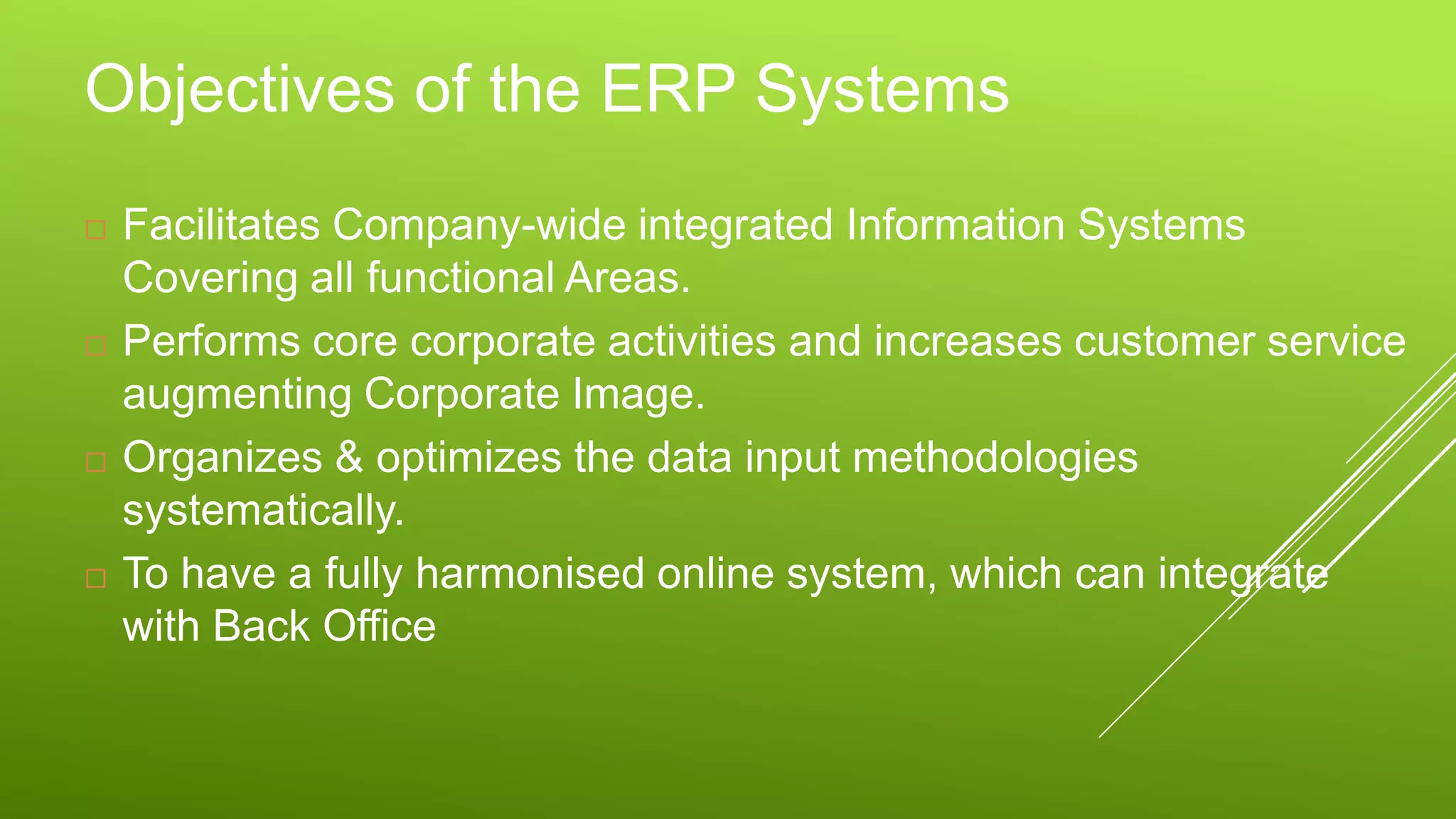 Objectives of the ERP Systems
 Facilitates Company-wide integrated Information Systems
Covering all functional Areas.
 Performs core corporate activities and increases customer service
augmenting Corporate Image.
 Organizes & optimizes the data input methodologies
systematically.
 To have a fully harmonised online system, which can integrate
with Back Office
 