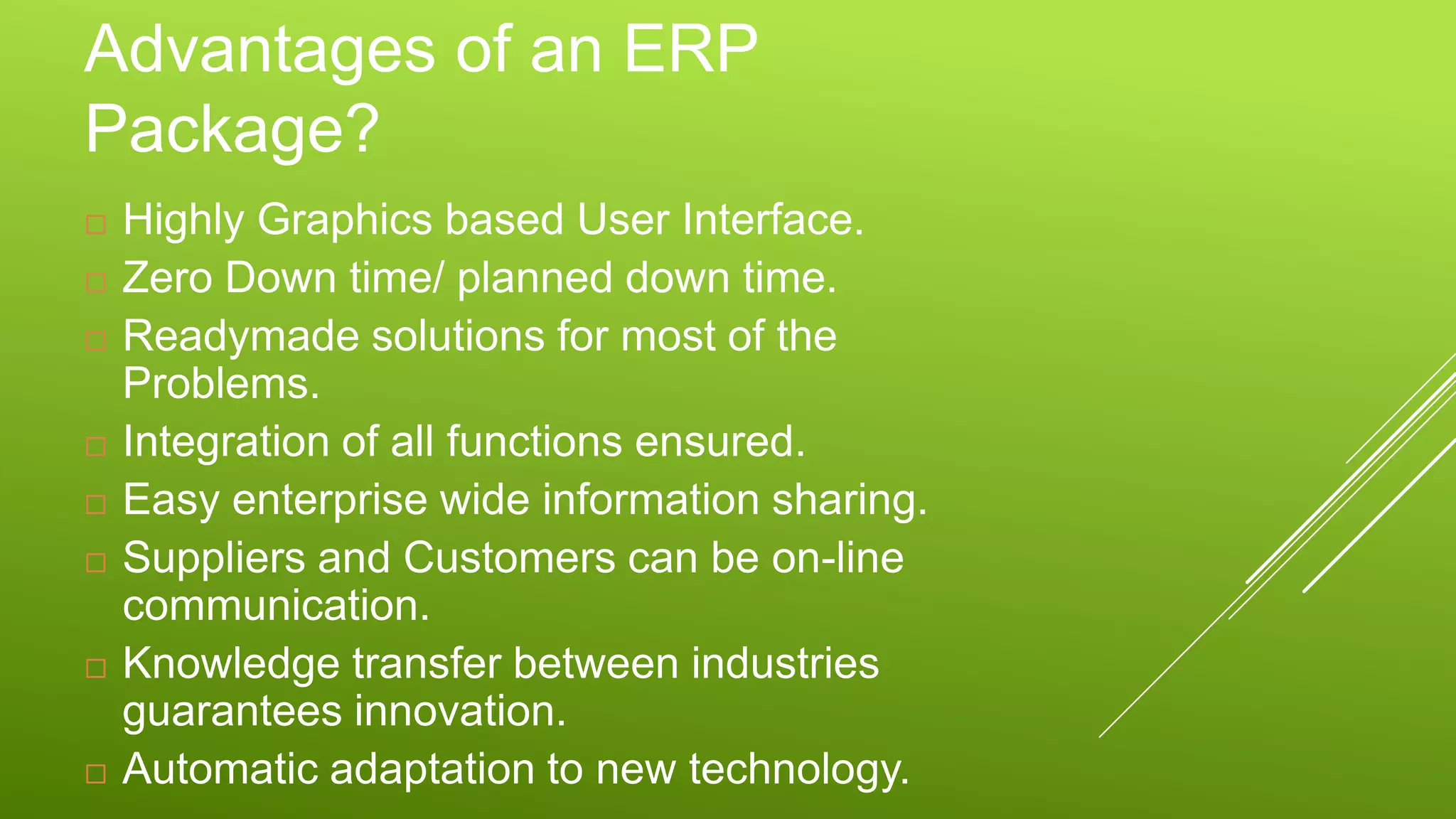 Advantages of an ERP
Package?
 Highly Graphics based User Interface.
 Zero Down time/ planned down time.
 Readymade solutions for most of the
Problems.
 Integration of all functions ensured.
 Easy enterprise wide information sharing.
 Suppliers and Customers can be on-line
communication.
 Knowledge transfer between industries
guarantees innovation.
 Automatic adaptation to new technology.
 