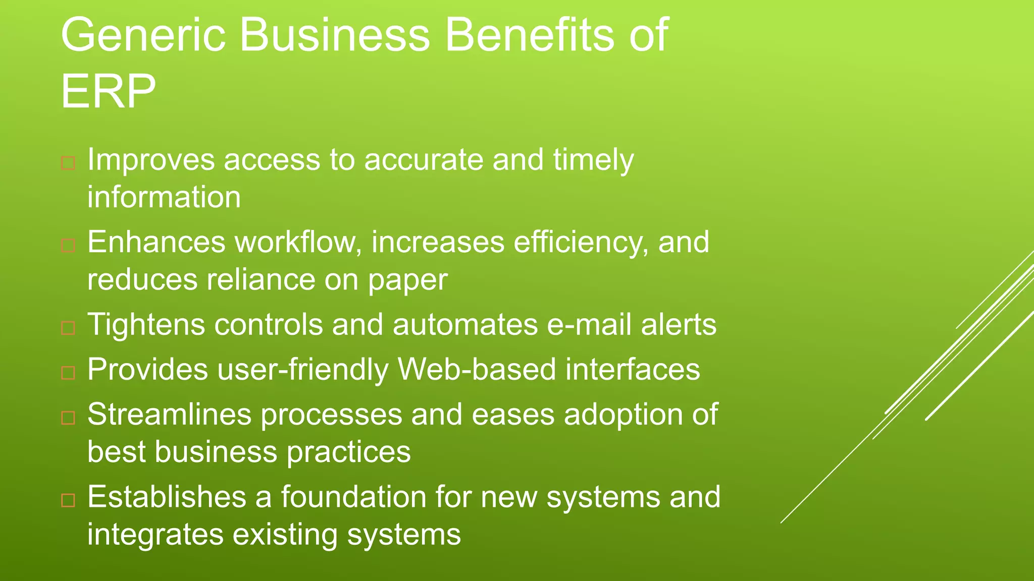 Generic Business Benefits of
ERP
 Improves access to accurate and timely
information
 Enhances workflow, increases efficiency, and
reduces reliance on paper
 Tightens controls and automates e-mail alerts
 Provides user-friendly Web-based interfaces
 Streamlines processes and eases adoption of
best business practices
 Establishes a foundation for new systems and
integrates existing systems
 