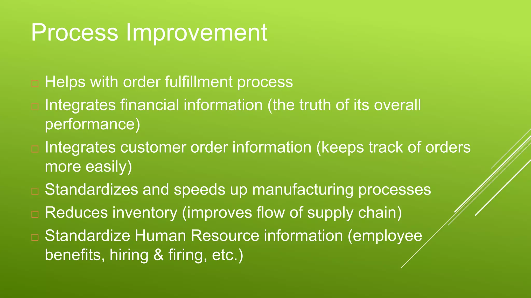 Process Improvement
 Helps with order fulfillment process
 Integrates financial information (the truth of its overall
performance)
 Integrates customer order information (keeps track of orders
more easily)
 Standardizes and speeds up manufacturing processes
 Reduces inventory (improves flow of supply chain)
 Standardize Human Resource information (employee
benefits, hiring & firing, etc.)
 