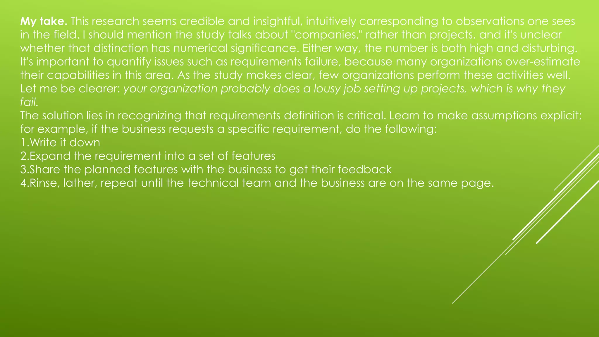 My take. This research seems credible and insightful, intuitively corresponding to observations one sees
in the field. I should mention the study talks about "companies," rather than projects, and it's unclear
whether that distinction has numerical significance. Either way, the number is both high and disturbing.
It's important to quantify issues such as requirements failure, because many organizations over-estimate
their capabilities in this area. As the study makes clear, few organizations perform these activities well.
Let me be clearer: your organization probably does a lousy job setting up projects, which is why they
fail.
The solution lies in recognizing that requirements definition is critical. Learn to make assumptions explicit;
for example, if the business requests a specific requirement, do the following:
1.Write it down
2.Expand the requirement into a set of features
3.Share the planned features with the business to get their feedback
4.Rinse, lather, repeat until the technical team and the business are on the same page.
 