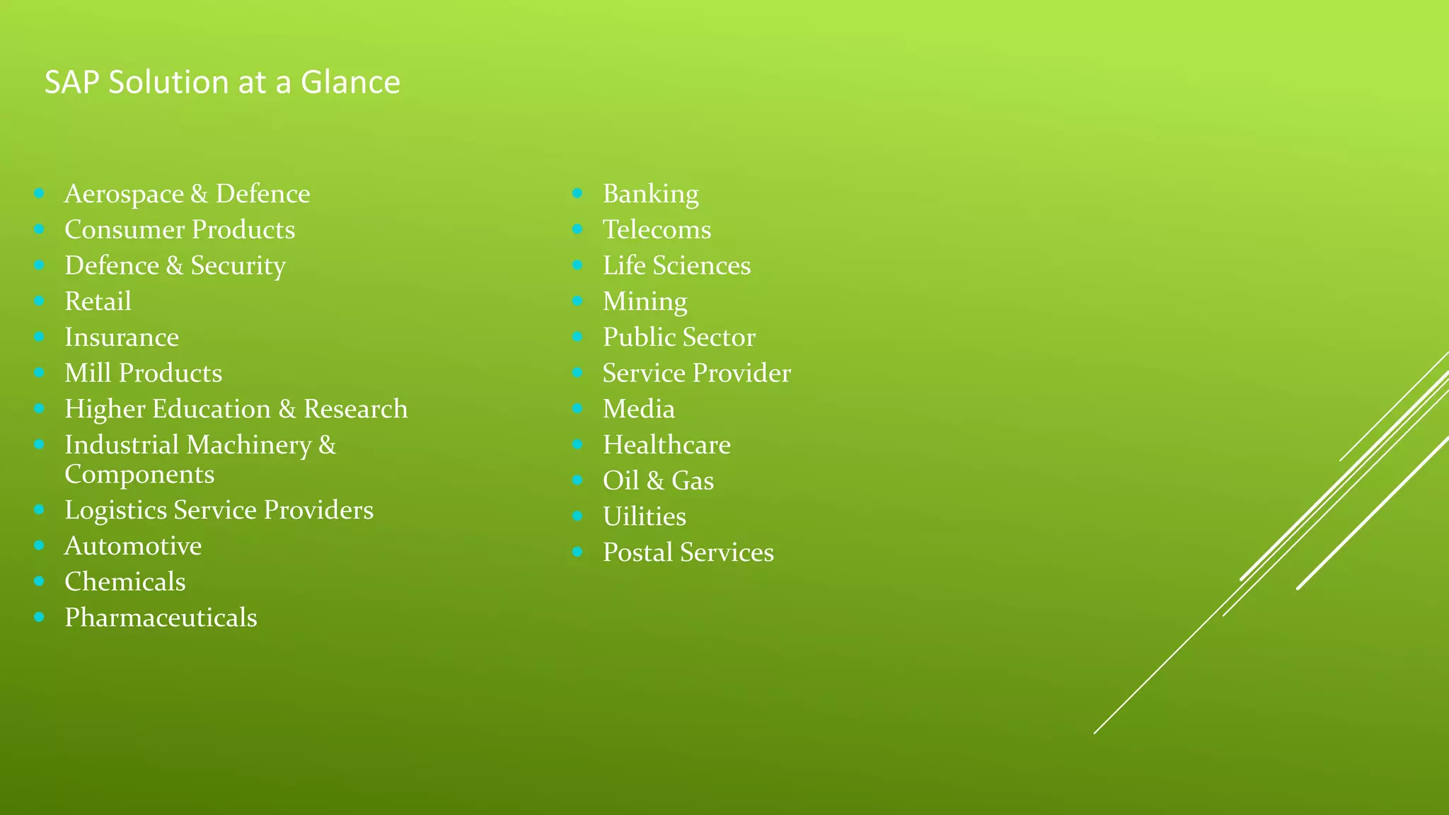 SAP Solution at a Glance
 Aerospace & Defence
 Consumer Products
 Defence & Security
 Retail
 Insurance
 Mill Products
 Higher Education & Research
 Industrial Machinery &
Components
 Logistics Service Providers
 Automotive
 Chemicals
 Pharmaceuticals
 Banking
 Telecoms
 Life Sciences
 Mining
 Public Sector
 Service Provider
 Media
 Healthcare
 Oil & Gas
 Uilities
 Postal Services
 