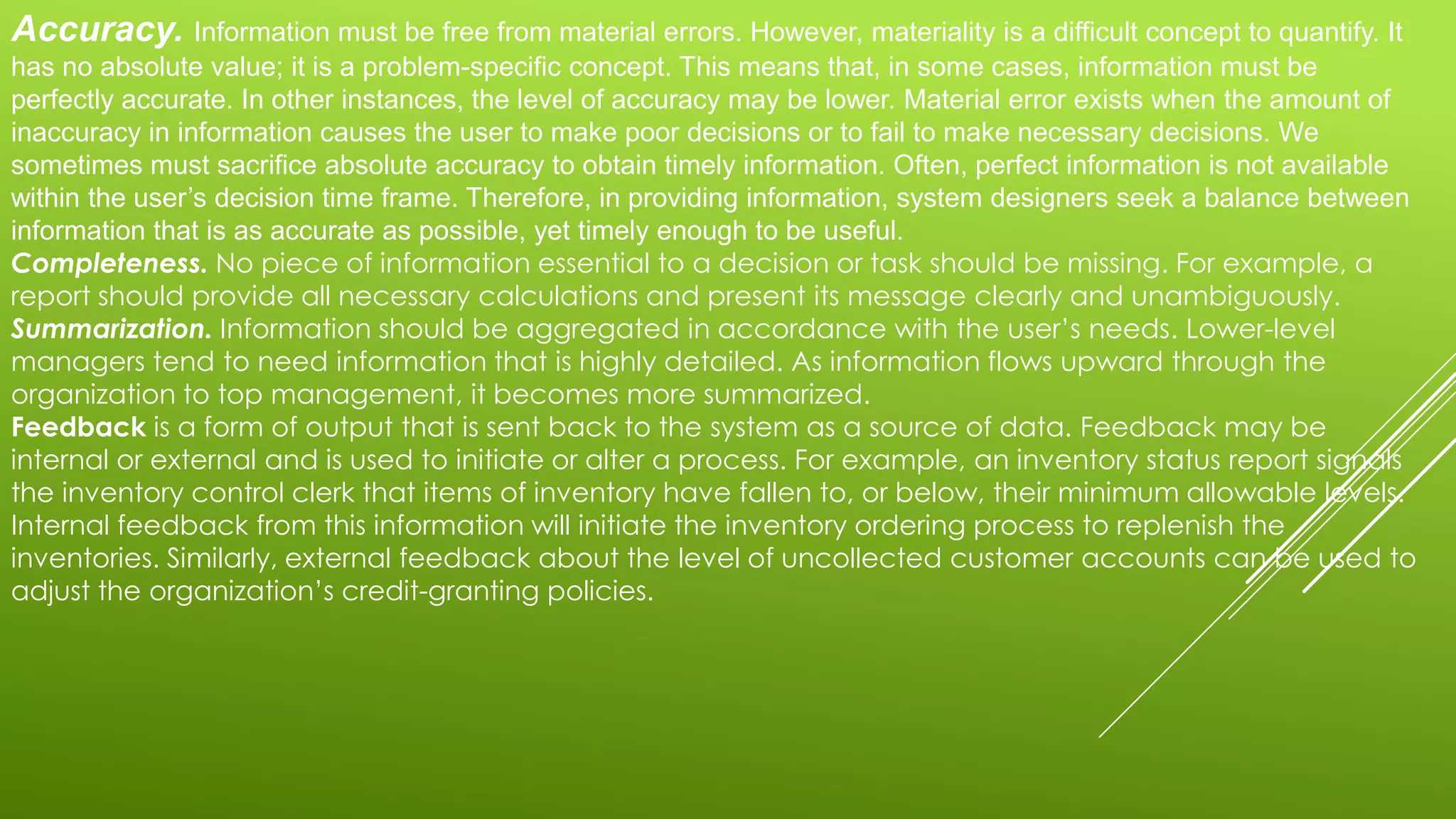 Accuracy. Information must be free from material errors. However, materiality is a difficult concept to quantify. It
has no absolute value; it is a problem-specific concept. This means that, in some cases, information must be
perfectly accurate. In other instances, the level of accuracy may be lower. Material error exists when the amount of
inaccuracy in information causes the user to make poor decisions or to fail to make necessary decisions. We
sometimes must sacrifice absolute accuracy to obtain timely information. Often, perfect information is not available
within the user’s decision time frame. Therefore, in providing information, system designers seek a balance between
information that is as accurate as possible, yet timely enough to be useful.
Completeness. No piece of information essential to a decision or task should be missing. For example, a
report should provide all necessary calculations and present its message clearly and unambiguously.
Summarization. Information should be aggregated in accordance with the user’s needs. Lower-level
managers tend to need information that is highly detailed. As information flows upward through the
organization to top management, it becomes more summarized.
Feedback is a form of output that is sent back to the system as a source of data. Feedback may be
internal or external and is used to initiate or alter a process. For example, an inventory status report signals
the inventory control clerk that items of inventory have fallen to, or below, their minimum allowable levels.
Internal feedback from this information will initiate the inventory ordering process to replenish the
inventories. Similarly, external feedback about the level of uncollected customer accounts can be used to
adjust the organization’s credit-granting policies.
 