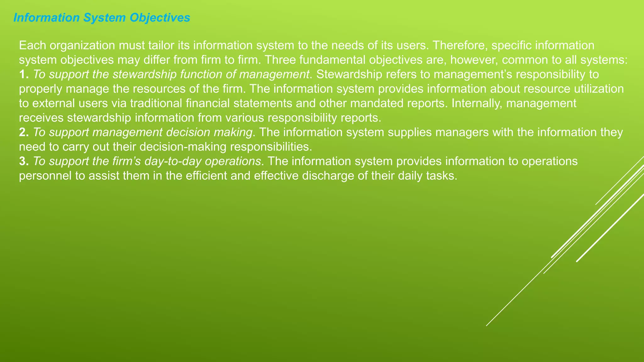 Information System Objectives
Each organization must tailor its information system to the needs of its users. Therefore, specific information
system objectives may differ from firm to firm. Three fundamental objectives are, however, common to all systems:
1. To support the stewardship function of management. Stewardship refers to management’s responsibility to
properly manage the resources of the firm. The information system provides information about resource utilization
to external users via traditional financial statements and other mandated reports. Internally, management
receives stewardship information from various responsibility reports.
2. To support management decision making. The information system supplies managers with the information they
need to carry out their decision-making responsibilities.
3. To support the firm’s day-to-day operations. The information system provides information to operations
personnel to assist them in the efficient and effective discharge of their daily tasks.
 