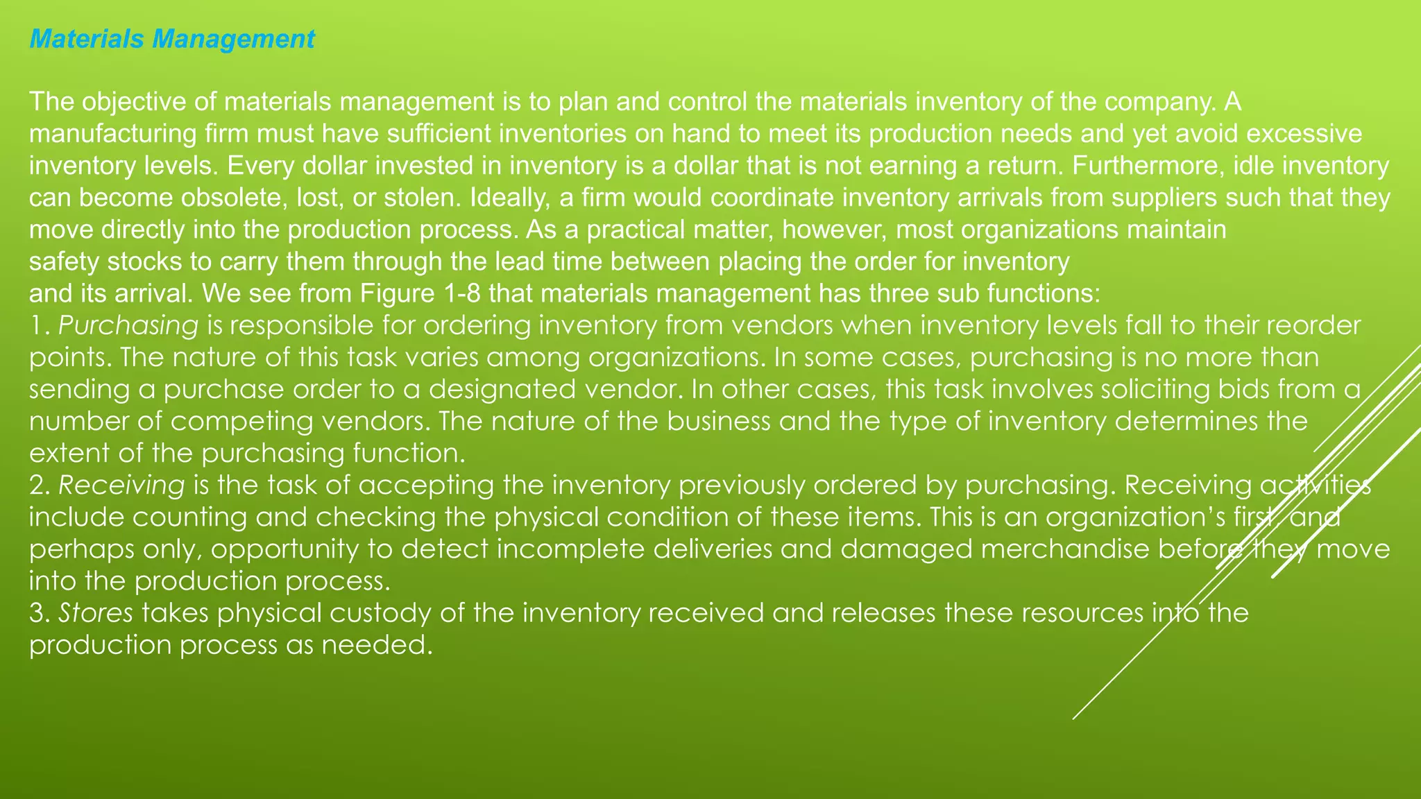 Materials Management
The objective of materials management is to plan and control the materials inventory of the company. A
manufacturing firm must have sufficient inventories on hand to meet its production needs and yet avoid excessive
inventory levels. Every dollar invested in inventory is a dollar that is not earning a return. Furthermore, idle inventory
can become obsolete, lost, or stolen. Ideally, a firm would coordinate inventory arrivals from suppliers such that they
move directly into the production process. As a practical matter, however, most organizations maintain
safety stocks to carry them through the lead time between placing the order for inventory
and its arrival. We see from Figure 1-8 that materials management has three sub functions:
1. Purchasing is responsible for ordering inventory from vendors when inventory levels fall to their reorder
points. The nature of this task varies among organizations. In some cases, purchasing is no more than
sending a purchase order to a designated vendor. In other cases, this task involves soliciting bids from a
number of competing vendors. The nature of the business and the type of inventory determines the
extent of the purchasing function.
2. Receiving is the task of accepting the inventory previously ordered by purchasing. Receiving activities
include counting and checking the physical condition of these items. This is an organization’s first, and
perhaps only, opportunity to detect incomplete deliveries and damaged merchandise before they move
into the production process.
3. Stores takes physical custody of the inventory received and releases these resources into the
production process as needed.
 