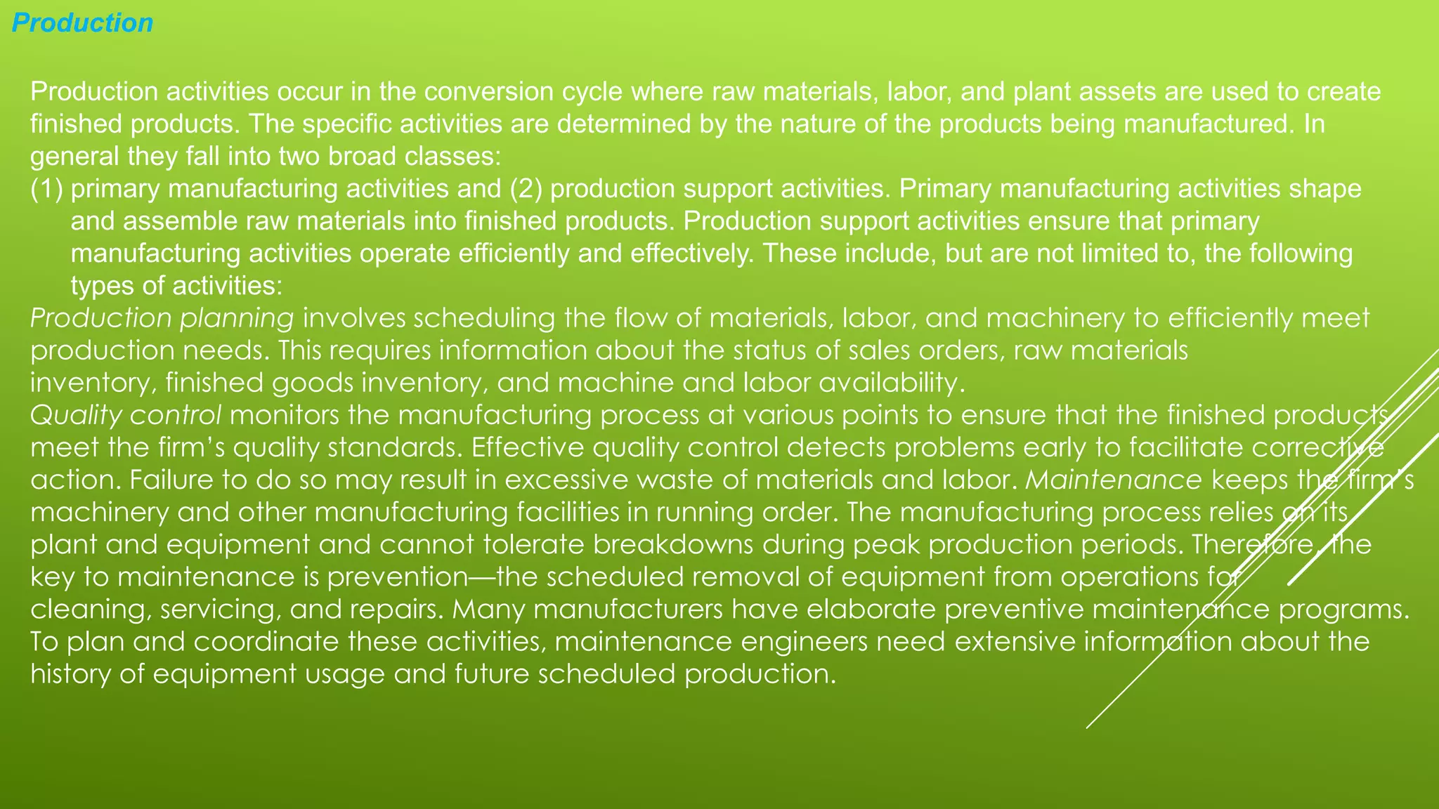 Production
Production activities occur in the conversion cycle where raw materials, labor, and plant assets are used to create
finished products. The specific activities are determined by the nature of the products being manufactured. In
general they fall into two broad classes:
(1) primary manufacturing activities and (2) production support activities. Primary manufacturing activities shape
and assemble raw materials into finished products. Production support activities ensure that primary
manufacturing activities operate efficiently and effectively. These include, but are not limited to, the following
types of activities:
Production planning involves scheduling the flow of materials, labor, and machinery to efficiently meet
production needs. This requires information about the status of sales orders, raw materials
inventory, finished goods inventory, and machine and labor availability.
Quality control monitors the manufacturing process at various points to ensure that the finished products
meet the firm’s quality standards. Effective quality control detects problems early to facilitate corrective
action. Failure to do so may result in excessive waste of materials and labor. Maintenance keeps the firm’s
machinery and other manufacturing facilities in running order. The manufacturing process relies on its
plant and equipment and cannot tolerate breakdowns during peak production periods. Therefore, the
key to maintenance is prevention—the scheduled removal of equipment from operations for
cleaning, servicing, and repairs. Many manufacturers have elaborate preventive maintenance programs.
To plan and coordinate these activities, maintenance engineers need extensive information about the
history of equipment usage and future scheduled production.
 