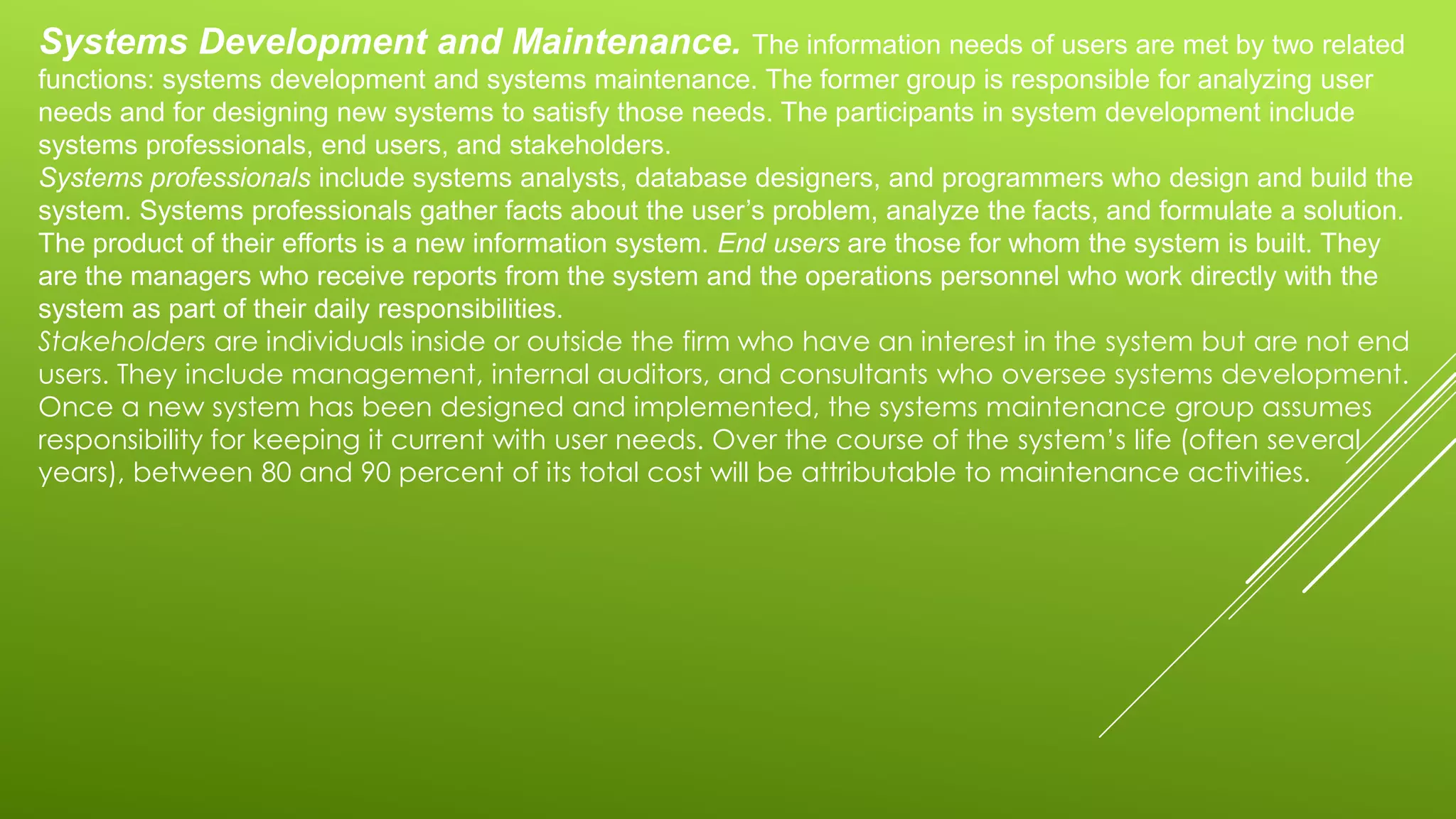 Systems Development and Maintenance. The information needs of users are met by two related
functions: systems development and systems maintenance. The former group is responsible for analyzing user
needs and for designing new systems to satisfy those needs. The participants in system development include
systems professionals, end users, and stakeholders.
Systems professionals include systems analysts, database designers, and programmers who design and build the
system. Systems professionals gather facts about the user’s problem, analyze the facts, and formulate a solution.
The product of their efforts is a new information system. End users are those for whom the system is built. They
are the managers who receive reports from the system and the operations personnel who work directly with the
system as part of their daily responsibilities.
Stakeholders are individuals inside or outside the firm who have an interest in the system but are not end
users. They include management, internal auditors, and consultants who oversee systems development.
Once a new system has been designed and implemented, the systems maintenance group assumes
responsibility for keeping it current with user needs. Over the course of the system’s life (often several
years), between 80 and 90 percent of its total cost will be attributable to maintenance activities.
 