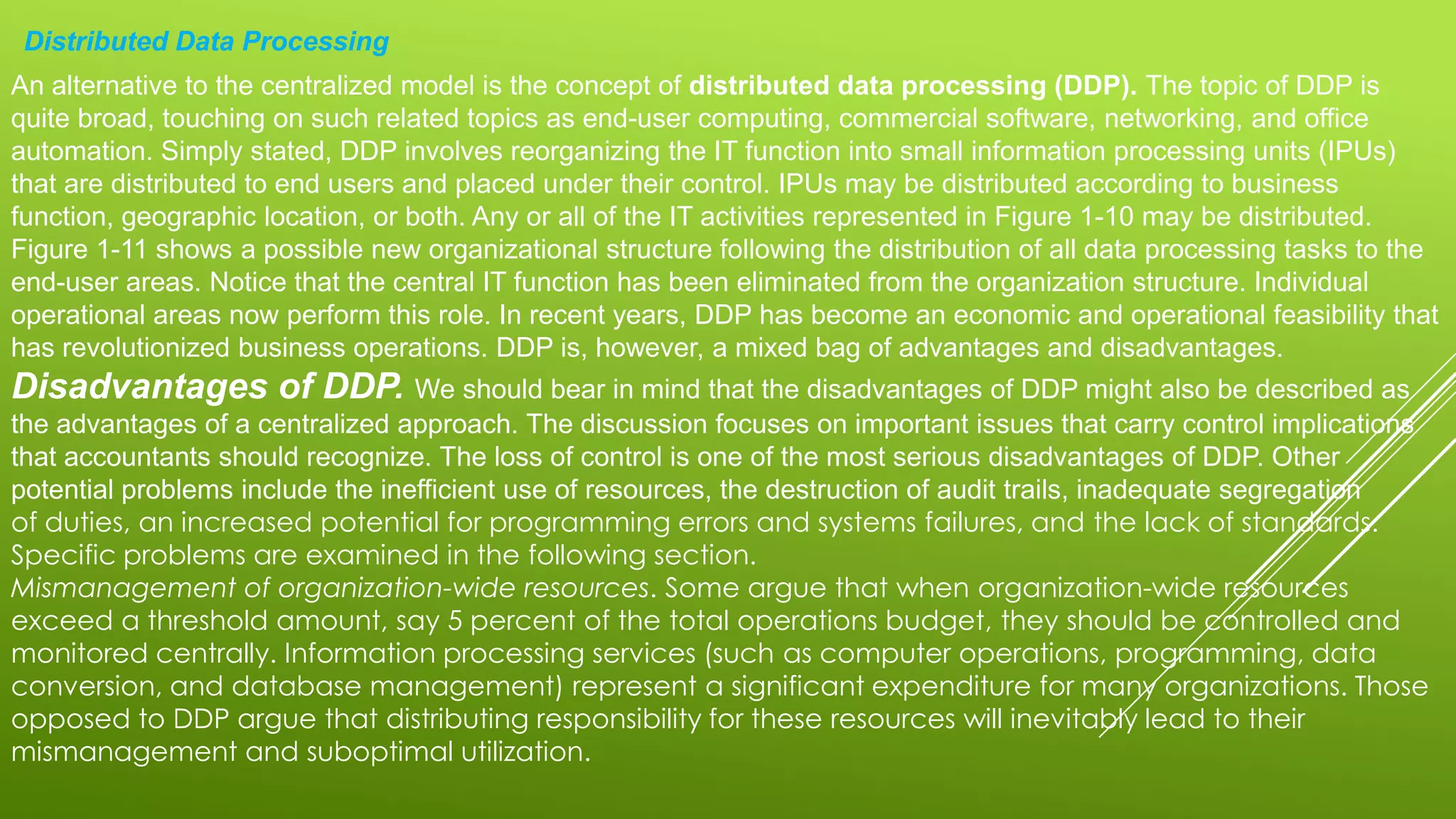 Distributed Data Processing
An alternative to the centralized model is the concept of distributed data processing (DDP). The topic of DDP is
quite broad, touching on such related topics as end-user computing, commercial software, networking, and office
automation. Simply stated, DDP involves reorganizing the IT function into small information processing units (IPUs)
that are distributed to end users and placed under their control. IPUs may be distributed according to business
function, geographic location, or both. Any or all of the IT activities represented in Figure 1-10 may be distributed.
Figure 1-11 shows a possible new organizational structure following the distribution of all data processing tasks to the
end-user areas. Notice that the central IT function has been eliminated from the organization structure. Individual
operational areas now perform this role. In recent years, DDP has become an economic and operational feasibility that
has revolutionized business operations. DDP is, however, a mixed bag of advantages and disadvantages.
Disadvantages of DDP. We should bear in mind that the disadvantages of DDP might also be described as
the advantages of a centralized approach. The discussion focuses on important issues that carry control implications
that accountants should recognize. The loss of control is one of the most serious disadvantages of DDP. Other
potential problems include the inefficient use of resources, the destruction of audit trails, inadequate segregation
of duties, an increased potential for programming errors and systems failures, and the lack of standards.
Specific problems are examined in the following section.
Mismanagement of organization-wide resources. Some argue that when organization-wide resources
exceed a threshold amount, say 5 percent of the total operations budget, they should be controlled and
monitored centrally. Information processing services (such as computer operations, programming, data
conversion, and database management) represent a significant expenditure for many organizations. Those
opposed to DDP argue that distributing responsibility for these resources will inevitably lead to their
mismanagement and suboptimal utilization.
 