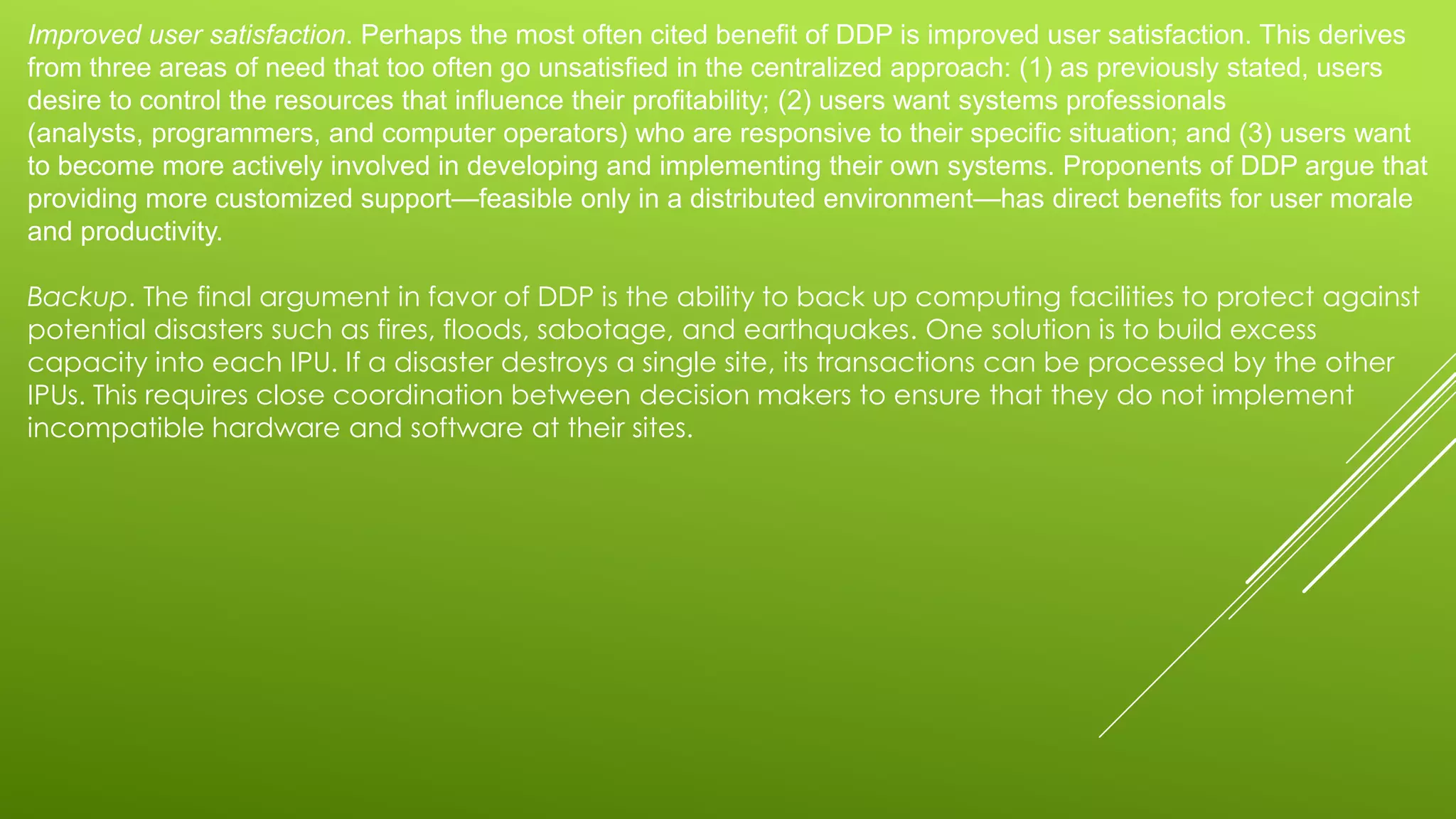 Improved user satisfaction. Perhaps the most often cited benefit of DDP is improved user satisfaction. This derives
from three areas of need that too often go unsatisfied in the centralized approach: (1) as previously stated, users
desire to control the resources that influence their profitability; (2) users want systems professionals
(analysts, programmers, and computer operators) who are responsive to their specific situation; and (3) users want
to become more actively involved in developing and implementing their own systems. Proponents of DDP argue that
providing more customized support—feasible only in a distributed environment—has direct benefits for user morale
and productivity.
Backup. The final argument in favor of DDP is the ability to back up computing facilities to protect against
potential disasters such as fires, floods, sabotage, and earthquakes. One solution is to build excess
capacity into each IPU. If a disaster destroys a single site, its transactions can be processed by the other
IPUs. This requires close coordination between decision makers to ensure that they do not implement
incompatible hardware and software at their sites.
 