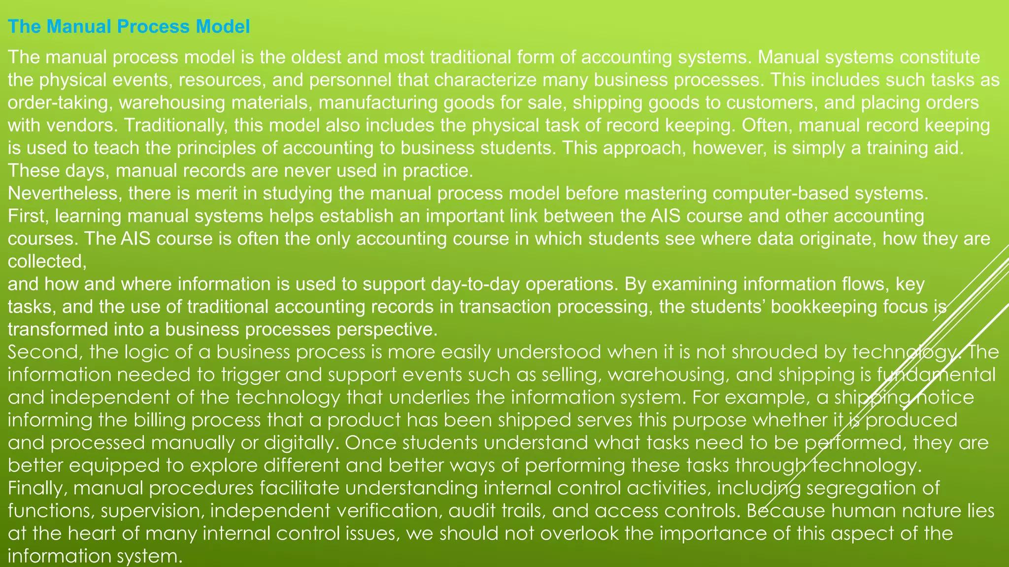 The Manual Process Model
The manual process model is the oldest and most traditional form of accounting systems. Manual systems constitute
the physical events, resources, and personnel that characterize many business processes. This includes such tasks as
order-taking, warehousing materials, manufacturing goods for sale, shipping goods to customers, and placing orders
with vendors. Traditionally, this model also includes the physical task of record keeping. Often, manual record keeping
is used to teach the principles of accounting to business students. This approach, however, is simply a training aid.
These days, manual records are never used in practice.
Nevertheless, there is merit in studying the manual process model before mastering computer-based systems.
First, learning manual systems helps establish an important link between the AIS course and other accounting
courses. The AIS course is often the only accounting course in which students see where data originate, how they are
collected,
and how and where information is used to support day-to-day operations. By examining information flows, key
tasks, and the use of traditional accounting records in transaction processing, the students’ bookkeeping focus is
transformed into a business processes perspective.
Second, the logic of a business process is more easily understood when it is not shrouded by technology. The
information needed to trigger and support events such as selling, warehousing, and shipping is fundamental
and independent of the technology that underlies the information system. For example, a shipping notice
informing the billing process that a product has been shipped serves this purpose whether it is produced
and processed manually or digitally. Once students understand what tasks need to be performed, they are
better equipped to explore different and better ways of performing these tasks through technology.
Finally, manual procedures facilitate understanding internal control activities, including segregation of
functions, supervision, independent verification, audit trails, and access controls. Because human nature lies
at the heart of many internal control issues, we should not overlook the importance of this aspect of the
information system.
 