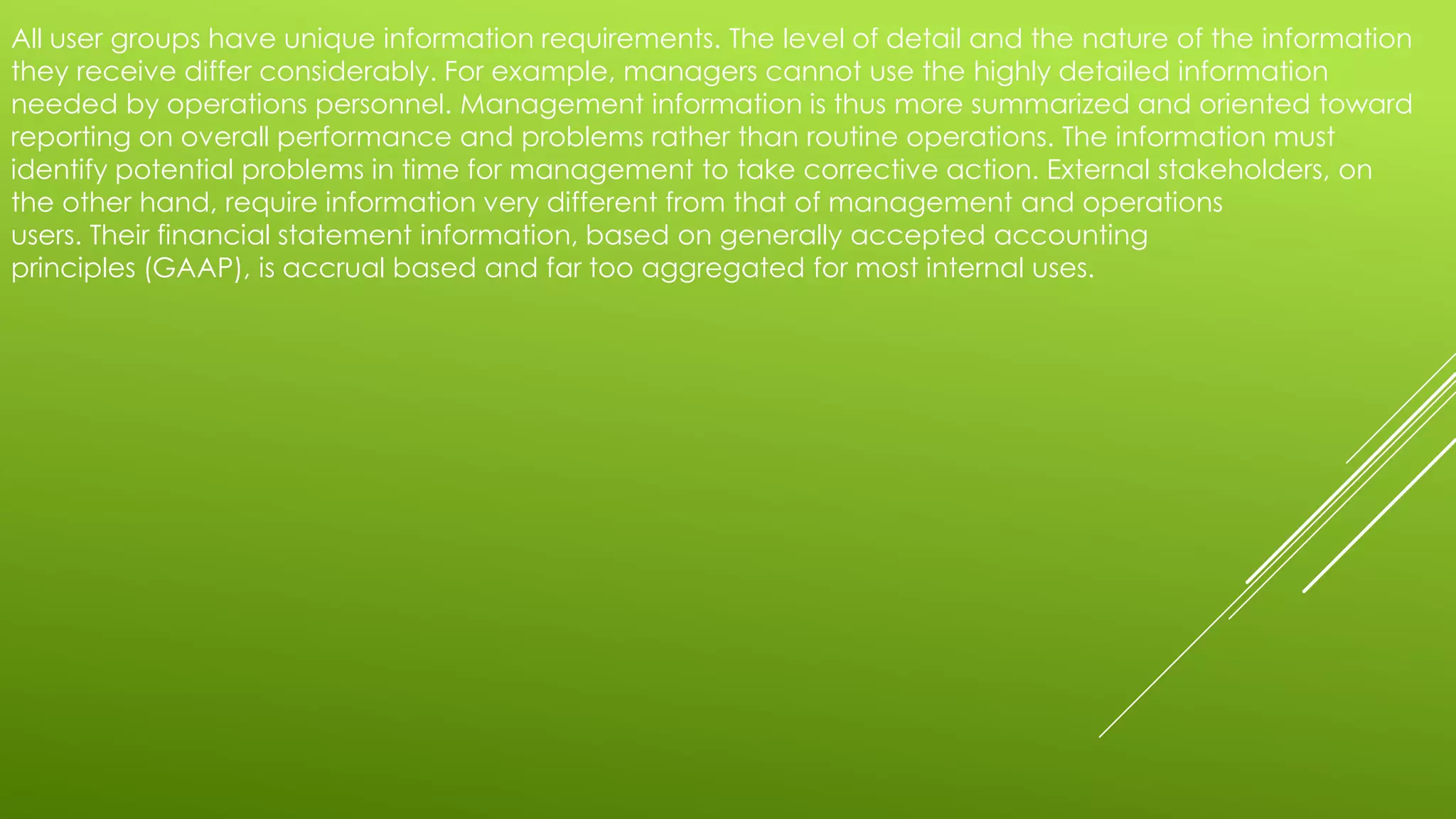 All user groups have unique information requirements. The level of detail and the nature of the information
they receive differ considerably. For example, managers cannot use the highly detailed information
needed by operations personnel. Management information is thus more summarized and oriented toward
reporting on overall performance and problems rather than routine operations. The information must
identify potential problems in time for management to take corrective action. External stakeholders, on
the other hand, require information very different from that of management and operations
users. Their financial statement information, based on generally accepted accounting
principles (GAAP), is accrual based and far too aggregated for most internal uses.
 