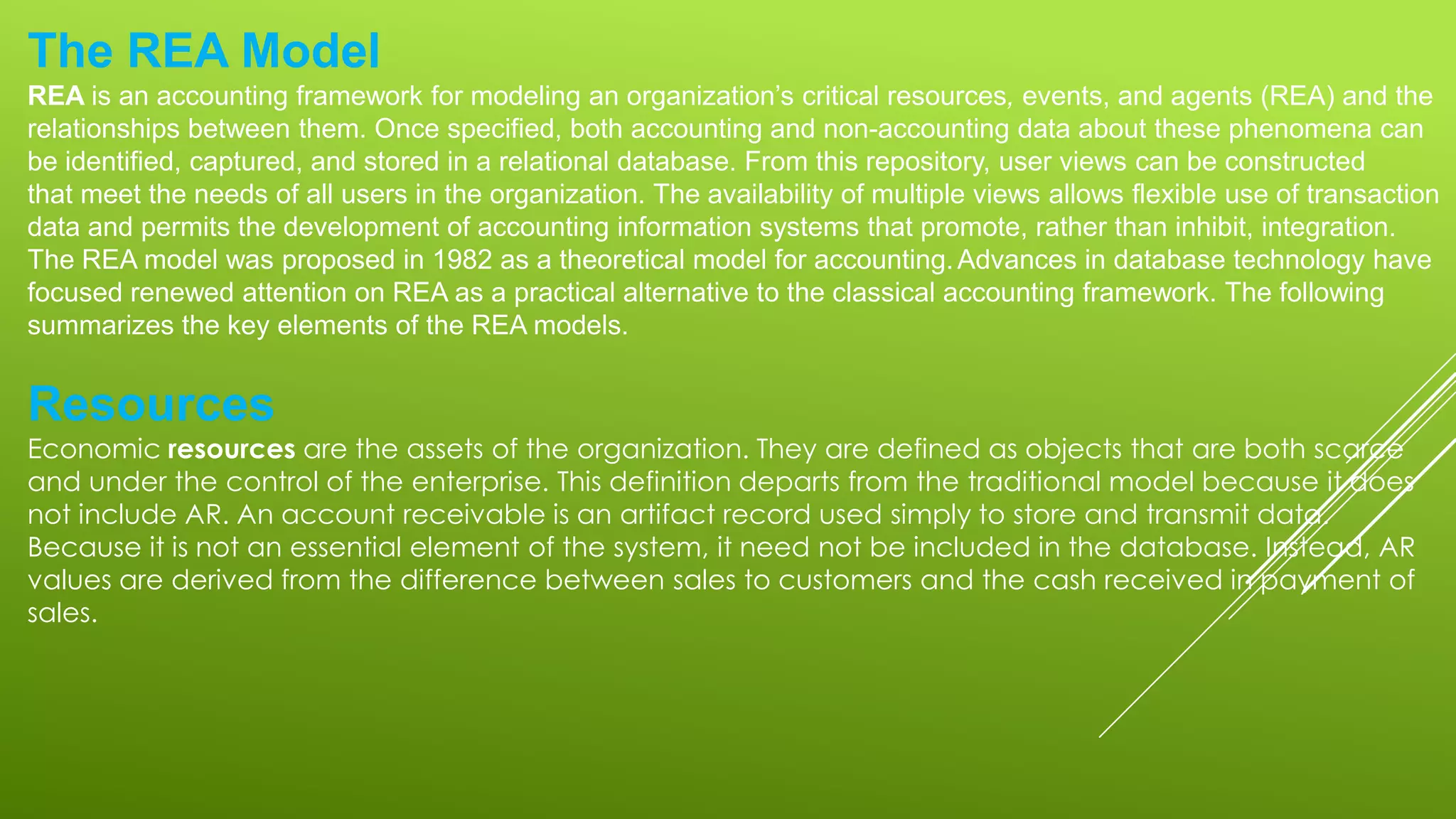 The REA Model
REA is an accounting framework for modeling an organization’s critical resources, events, and agents (REA) and the
relationships between them. Once specified, both accounting and non-accounting data about these phenomena can
be identified, captured, and stored in a relational database. From this repository, user views can be constructed
that meet the needs of all users in the organization. The availability of multiple views allows flexible use of transaction
data and permits the development of accounting information systems that promote, rather than inhibit, integration.
The REA model was proposed in 1982 as a theoretical model for accounting.Advances in database technology have
focused renewed attention on REA as a practical alternative to the classical accounting framework. The following
summarizes the key elements of the REA models.
Resources
Economic resources are the assets of the organization. They are defined as objects that are both scarce
and under the control of the enterprise. This definition departs from the traditional model because it does
not include AR. An account receivable is an artifact record used simply to store and transmit data.
Because it is not an essential element of the system, it need not be included in the database. Instead, AR
values are derived from the difference between sales to customers and the cash received in payment of
sales.
 
