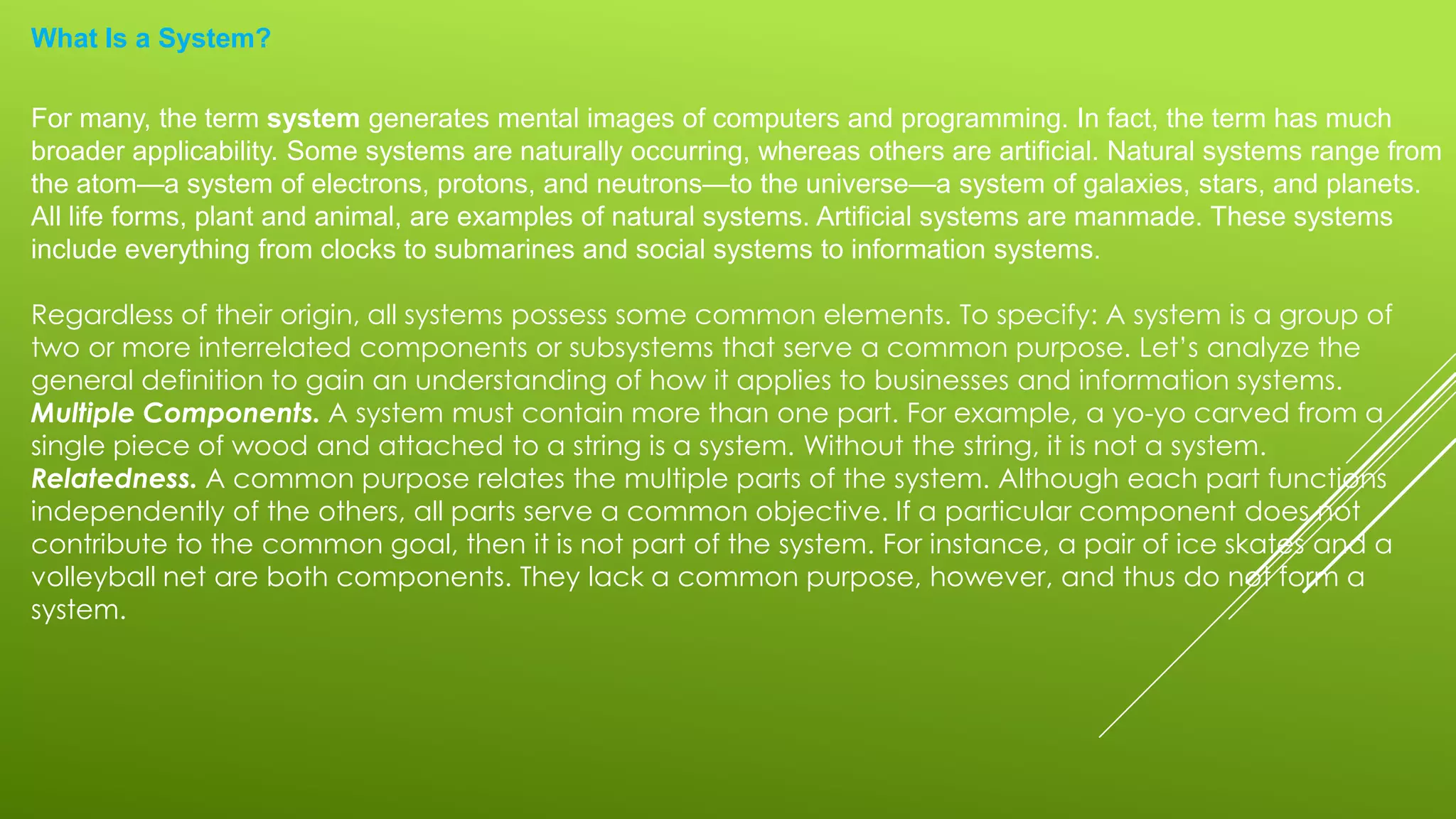 What Is a System?
For many, the term system generates mental images of computers and programming. In fact, the term has much
broader applicability. Some systems are naturally occurring, whereas others are artificial. Natural systems range from
the atom—a system of electrons, protons, and neutrons—to the universe—a system of galaxies, stars, and planets.
All life forms, plant and animal, are examples of natural systems. Artificial systems are manmade. These systems
include everything from clocks to submarines and social systems to information systems.
Regardless of their origin, all systems possess some common elements. To specify: A system is a group of
two or more interrelated components or subsystems that serve a common purpose. Let’s analyze the
general definition to gain an understanding of how it applies to businesses and information systems.
Multiple Components. A system must contain more than one part. For example, a yo-yo carved from a
single piece of wood and attached to a string is a system. Without the string, it is not a system.
Relatedness. A common purpose relates the multiple parts of the system. Although each part functions
independently of the others, all parts serve a common objective. If a particular component does not
contribute to the common goal, then it is not part of the system. For instance, a pair of ice skates and a
volleyball net are both components. They lack a common purpose, however, and thus do not form a
system.
 
