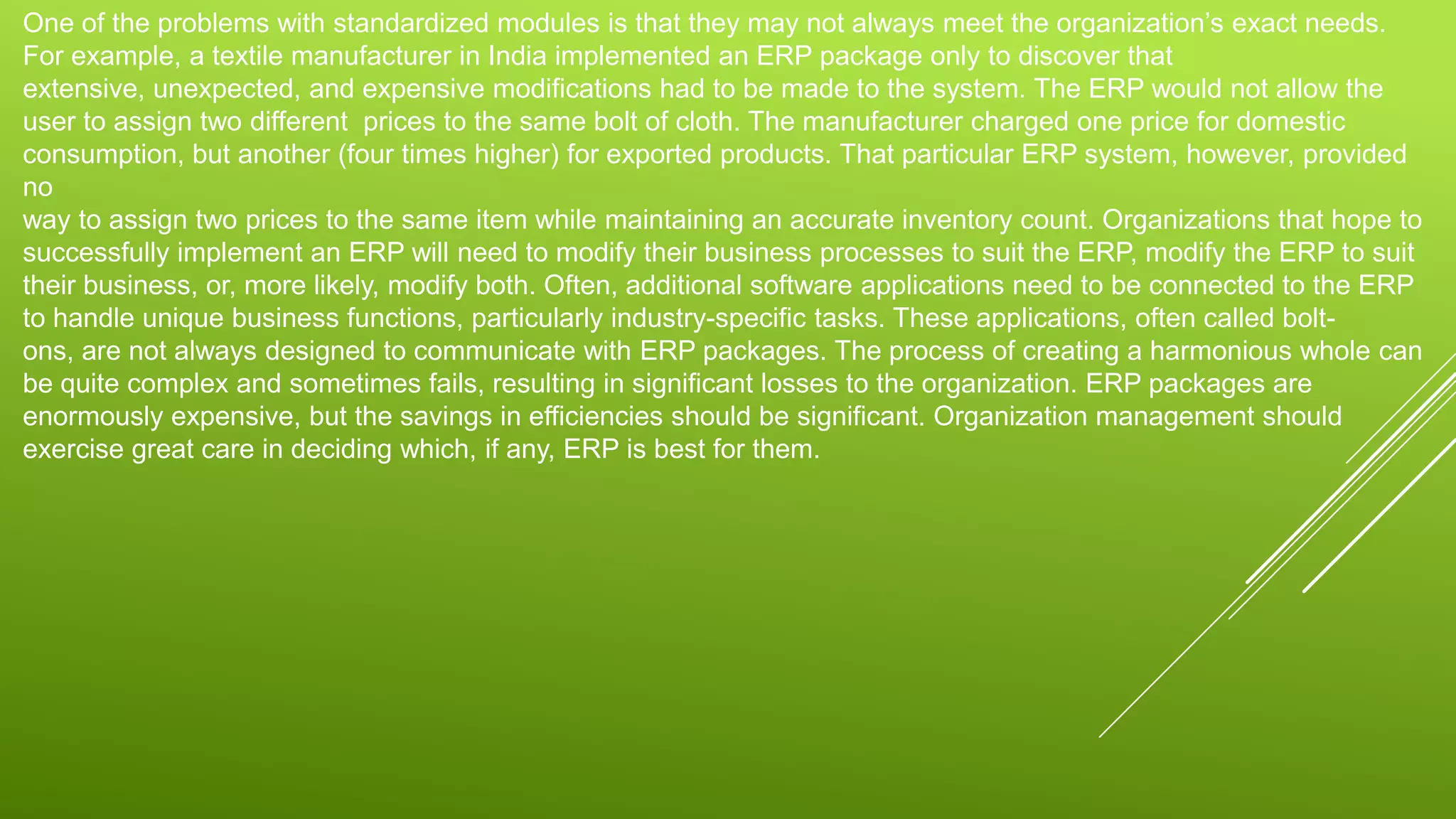One of the problems with standardized modules is that they may not always meet the organization’s exact needs.
For example, a textile manufacturer in India implemented an ERP package only to discover that
extensive, unexpected, and expensive modifications had to be made to the system. The ERP would not allow the
user to assign two different prices to the same bolt of cloth. The manufacturer charged one price for domestic
consumption, but another (four times higher) for exported products. That particular ERP system, however, provided
no
way to assign two prices to the same item while maintaining an accurate inventory count. Organizations that hope to
successfully implement an ERP will need to modify their business processes to suit the ERP, modify the ERP to suit
their business, or, more likely, modify both. Often, additional software applications need to be connected to the ERP
to handle unique business functions, particularly industry-specific tasks. These applications, often called bolt-
ons, are not always designed to communicate with ERP packages. The process of creating a harmonious whole can
be quite complex and sometimes fails, resulting in significant losses to the organization. ERP packages are
enormously expensive, but the savings in efficiencies should be significant. Organization management should
exercise great care in deciding which, if any, ERP is best for them.
 