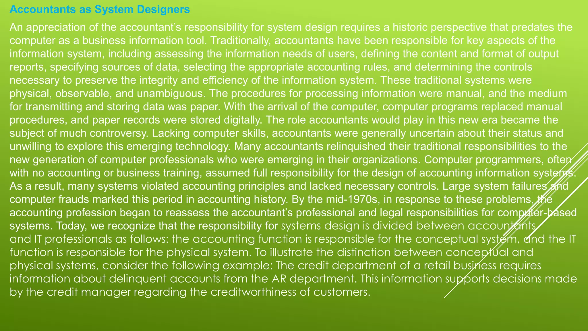 Accountants as System Designers
An appreciation of the accountant’s responsibility for system design requires a historic perspective that predates the
computer as a business information tool. Traditionally, accountants have been responsible for key aspects of the
information system, including assessing the information needs of users, defining the content and format of output
reports, specifying sources of data, selecting the appropriate accounting rules, and determining the controls
necessary to preserve the integrity and efficiency of the information system. These traditional systems were
physical, observable, and unambiguous. The procedures for processing information were manual, and the medium
for transmitting and storing data was paper. With the arrival of the computer, computer programs replaced manual
procedures, and paper records were stored digitally. The role accountants would play in this new era became the
subject of much controversy. Lacking computer skills, accountants were generally uncertain about their status and
unwilling to explore this emerging technology. Many accountants relinquished their traditional responsibilities to the
new generation of computer professionals who were emerging in their organizations. Computer programmers, often
with no accounting or business training, assumed full responsibility for the design of accounting information systems.
As a result, many systems violated accounting principles and lacked necessary controls. Large system failures and
computer frauds marked this period in accounting history. By the mid-1970s, in response to these problems, the
accounting profession began to reassess the accountant’s professional and legal responsibilities for computer-based
systems. Today, we recognize that the responsibility for systems design is divided between accountants
and IT professionals as follows: the accounting function is responsible for the conceptual system, and the IT
function is responsible for the physical system. To illustrate the distinction between conceptual and
physical systems, consider the following example: The credit department of a retail business requires
information about delinquent accounts from the AR department. This information supports decisions made
by the credit manager regarding the creditworthiness of customers.
 