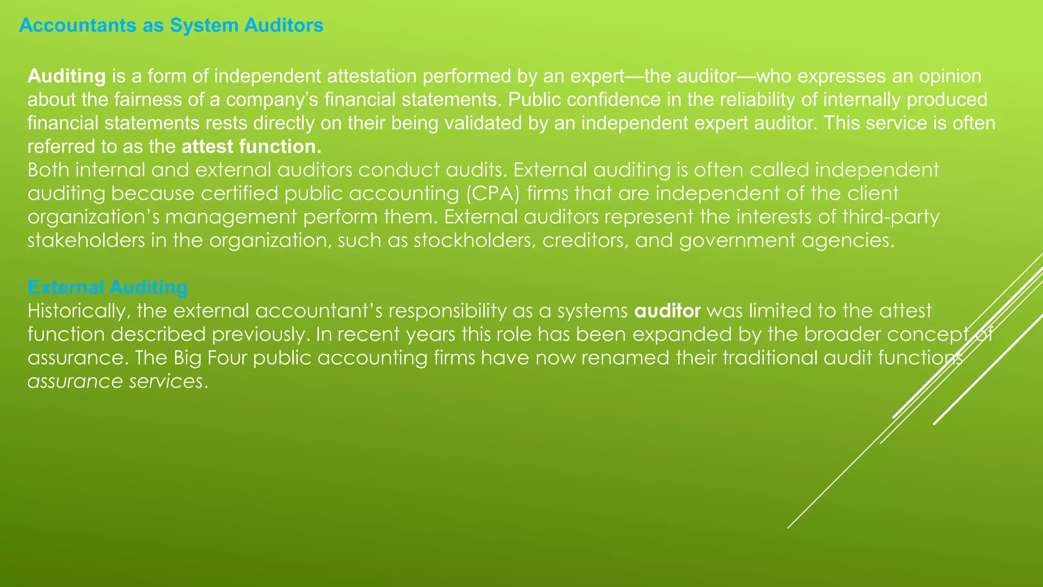 Accountants as System Auditors
Auditing is a form of independent attestation performed by an expert—the auditor—who expresses an opinion
about the fairness of a company’s financial statements. Public confidence in the reliability of internally produced
financial statements rests directly on their being validated by an independent expert auditor. This service is often
referred to as the attest function.
Both internal and external auditors conduct audits. External auditing is often called independent
auditing because certified public accounting (CPA) firms that are independent of the client
organization’s management perform them. External auditors represent the interests of third-party
stakeholders in the organization, such as stockholders, creditors, and government agencies.
External Auditing
Historically, the external accountant’s responsibility as a systems auditor was limited to the attest
function described previously. In recent years this role has been expanded by the broader concept of
assurance. The Big Four public accounting firms have now renamed their traditional audit functions
assurance services.
 