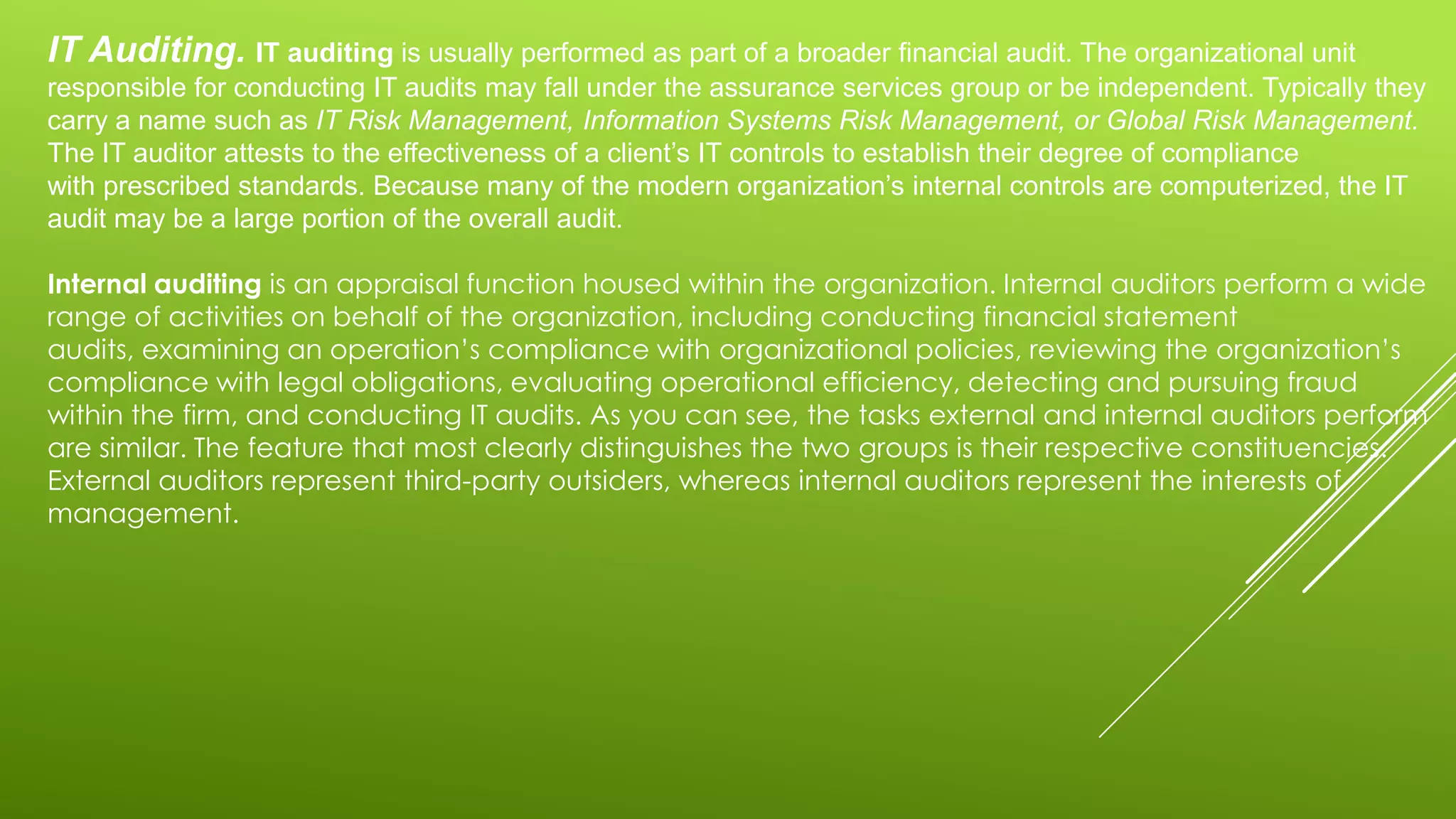 IT Auditing. IT auditing is usually performed as part of a broader financial audit. The organizational unit
responsible for conducting IT audits may fall under the assurance services group or be independent. Typically they
carry a name such as IT Risk Management, Information Systems Risk Management, or Global Risk Management.
The IT auditor attests to the effectiveness of a client’s IT controls to establish their degree of compliance
with prescribed standards. Because many of the modern organization’s internal controls are computerized, the IT
audit may be a large portion of the overall audit.
Internal auditing is an appraisal function housed within the organization. Internal auditors perform a wide
range of activities on behalf of the organization, including conducting financial statement
audits, examining an operation’s compliance with organizational policies, reviewing the organization’s
compliance with legal obligations, evaluating operational efficiency, detecting and pursuing fraud
within the firm, and conducting IT audits. As you can see, the tasks external and internal auditors perform
are similar. The feature that most clearly distinguishes the two groups is their respective constituencies.
External auditors represent third-party outsiders, whereas internal auditors represent the interests of
management.
 