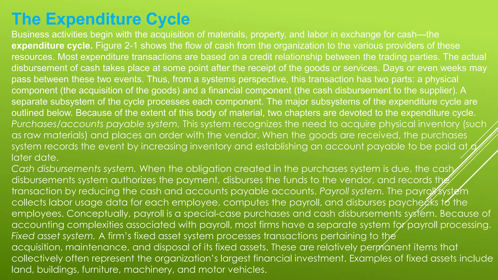 The Expenditure Cycle
Business activities begin with the acquisition of materials, property, and labor in exchange for cash—the
expenditure cycle. Figure 2-1 shows the flow of cash from the organization to the various providers of these
resources. Most expenditure transactions are based on a credit relationship between the trading parties. The actual
disbursement of cash takes place at some point after the receipt of the goods or services. Days or even weeks may
pass between these two events. Thus, from a systems perspective, this transaction has two parts: a physical
component (the acquisition of the goods) and a financial component (the cash disbursement to the supplier). A
separate subsystem of the cycle processes each component. The major subsystems of the expenditure cycle are
outlined below. Because of the extent of this body of material, two chapters are devoted to the expenditure cycle.
Purchases/accounts payable system. This system recognizes the need to acquire physical inventory (such
as raw materials) and places an order with the vendor. When the goods are received, the purchases
system records the event by increasing inventory and establishing an account payable to be paid at a
later date.
Cash disbursements system. When the obligation created in the purchases system is due, the cash
disbursements system authorizes the payment, disburses the funds to the vendor, and records the
transaction by reducing the cash and accounts payable accounts. Payroll system. The payroll system
collects labor usage data for each employee, computes the payroll, and disburses paychecks to the
employees. Conceptually, payroll is a special-case purchases and cash disbursements system. Because of
accounting complexities associated with payroll, most firms have a separate system for payroll processing.
Fixed asset system. A firm’s fixed asset system processes transactions pertaining to the
acquisition, maintenance, and disposal of its fixed assets. These are relatively permanent items that
collectively often represent the organization’s largest financial investment. Examples of fixed assets include
land, buildings, furniture, machinery, and motor vehicles.
 