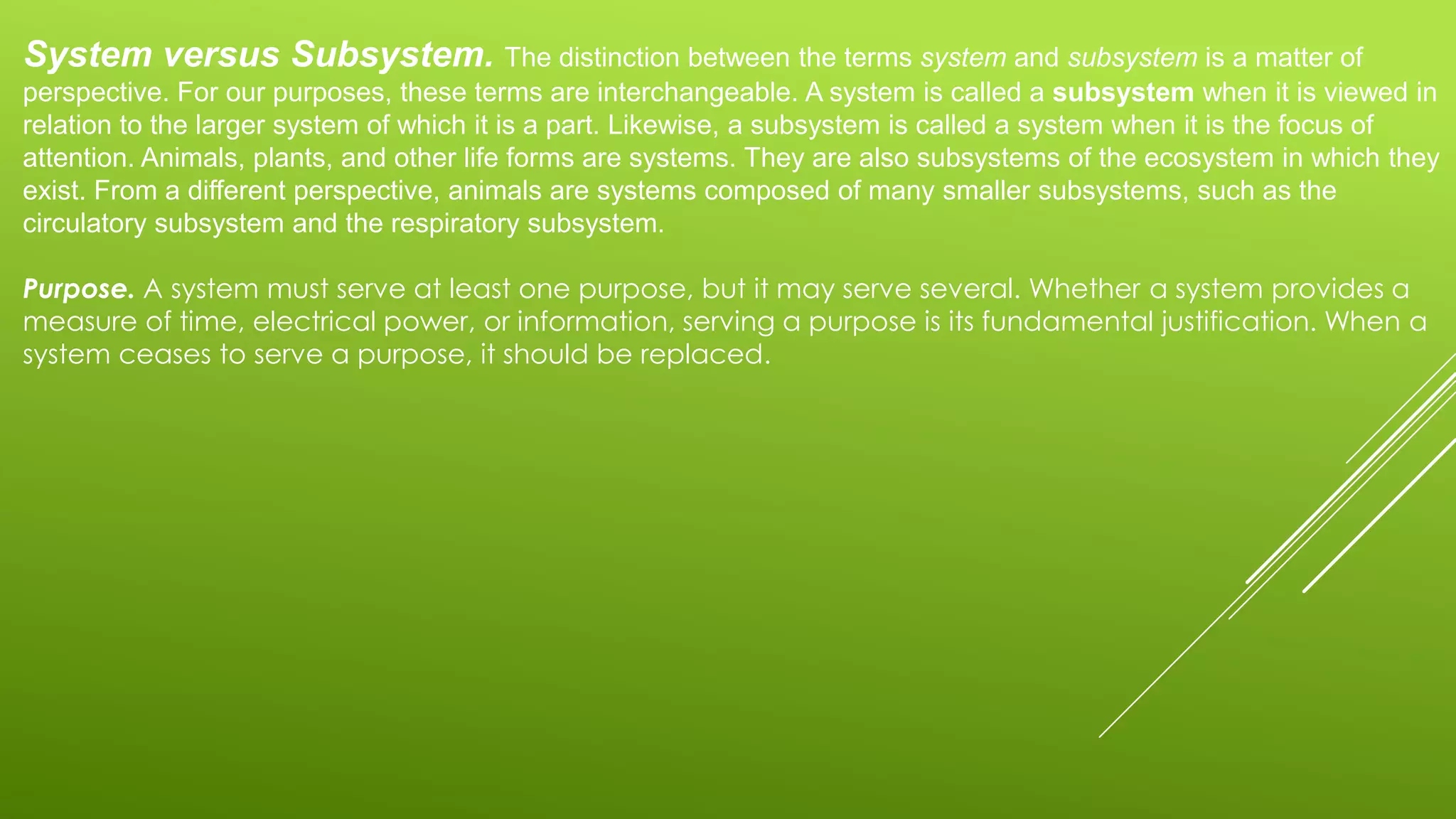 System versus Subsystem. The distinction between the terms system and subsystem is a matter of
perspective. For our purposes, these terms are interchangeable. A system is called a subsystem when it is viewed in
relation to the larger system of which it is a part. Likewise, a subsystem is called a system when it is the focus of
attention. Animals, plants, and other life forms are systems. They are also subsystems of the ecosystem in which they
exist. From a different perspective, animals are systems composed of many smaller subsystems, such as the
circulatory subsystem and the respiratory subsystem.
Purpose. A system must serve at least one purpose, but it may serve several. Whether a system provides a
measure of time, electrical power, or information, serving a purpose is its fundamental justification. When a
system ceases to serve a purpose, it should be replaced.
 